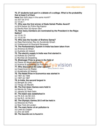 www.vidyavision.com
70. 27 students took part in a debate of a college. What is the probability
that at least 3 of them
have their birth days in the same month?
(a) 3/27 (b) 3/12
(c) 12 (d) 1
71. Who was the first winner of Dada Saheb Phalke Award?
(a) B.N.Sarkar (b) Prithvi Raj Kapoor
(c) Devika Rani (d) Kanan Devi
72. How many members are nominated by the President in the Rajya
Sabha?
(a) 12 (b) 15
(c) 10 (d) 20
73. Who was the founder of Brahmo Samaj?
(a) Raja Rammohan Roy (b) Aurobindo Ghosh
(c) Vivekanand (d) Dyanand Saraswati
74. The Parliamentary System in India has been taken from
(a) America (b) Britain
(c) Australia (d) Ireland
75. The electric supply in India was first started in
(a) Kolkata (b) Chennai
(c) Mumbai (d) Darjeeling
76. Bhatnagar Prize is given in the field of
(a) Peace (b) Music and dance
(c) Science & technology (d) Fine arts
77. Who discovered the solar system?
(a) Copernicus (b) Kepler
(c) Aryabhatta (d) Newton
78. The Nobel Prize in Economics was started in
(a) 1901 (b) 1936
(c) 1957 (d) 1967
79. In India, the second largest in
(a) Bengali (b) Urdu
(c) Telugu (d) Marathi
80. The first Asian Games were held in
(a) Manila (b) Tokyo
(c) Jakarta (d) New Delhi
81. The Islam was established in
(a) 7th A.D. (b) 5th A.D.
(c) 3rd B.C. (d) 5th B.C.
82. The Olympic Games 2012 will be held in
(a) Moscow (b) Paris
(c) New York (d) London
83. The main factor of air pollution is
(a) Lead (b) Copper
(c) Zinc (d) Gold
84. The bauxite ore is found in
 