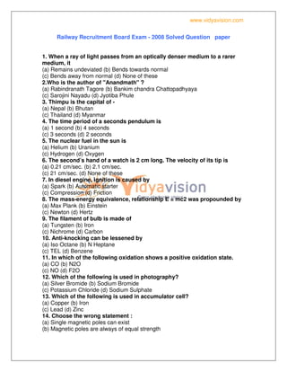 www.vidyavision.com
Railway Recruitment Board Exam - 2008 Solved Question paper
1. When a ray of light passes from an optically denser medium to a rarer
medium, it
(a) Remains undeviated (b) Bends towards normal
(c) Bends away from normal (d) None of these
2.Who is the author of "Anandmath" ?
(a) Rabindranath Tagore (b) Bankim chandra Chattopadhyaya
(c) Sarojini Nayadu (d) Jyotiba Phule
3. Thimpu is the capital of -
(a) Nepal (b) Bhutan
(c) Thailand (d) Myanmar
4. The time period of a seconds pendulum is
(a) 1 second (b) 4 seconds
(c) 3 seconds (d) 2 seconds
5. The nuclear fuel in the sun is
(a) Helium (b) Uranium
(c) Hydrogen (d) Oxygen
6. The second’s hand of a watch is 2 cm long. The velocity of its tip is
(a) 0.21 cm/sec. (b) 2.1 cm/sec.
(c) 21 cm/sec. (d) None of these
7. In diesel engine, ignition is caused by
(a) Spark (b) Automatic starter
(c) Compression (d) Friction
8. The mass-energy equivalence, relationship E = mc2 was propounded by
(a) Max Plank (b) Einstein
(c) Newton (d) Hertz
9. The filament of bulb is made of
(a) Tungsten (b) Iron
(c) Nichrome (d) Carbon
10. Anti-knocking can be lessened by
(a) Iso Octane (b) N Heptane
(c) TEL (d) Benzene
11. In which of the following oxidation shows a positive oxidation state.
(a) CO (b) N2O
(c) NO (d) F2O
12. Which of the following is used in photography?
(a) Silver Bromide (b) Sodium Bromide
(c) Potassium Chloride (d) Sodium Sulphate
13. Which of the following is used in accumulator cell?
(a) Copper (b) Iron
(c) Lead (d) Zinc
14. Choose the wrong statement :
(a) Single magnetic poles can exist
(b) Magnetic poles are always of equal strength
 