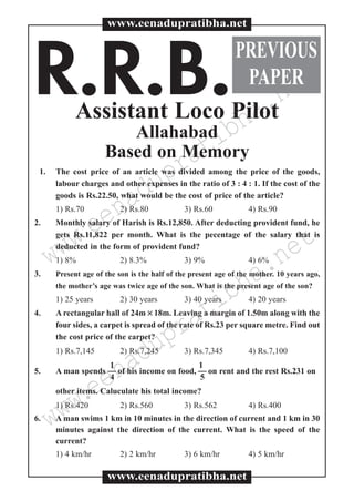 www.eenadupratibha.net
www.eenadupratibha.netR.R.B.Assistant Loco Pilot
Allahabad
Based on Memory
1. The cost price of an article was divided among the price of the goods,
labour charges and other expenses in the ratio of 3 : 4 : 1. If the cost of the
goods is Rs.22.50, what would be the cost of price of the article?
1) Rs.70 2) Rs.80 3) Rs.60 4) Rs.90
2. Monthly salary of Harish is Rs.12,850. After deducting provident fund, he
gets Rs.11,822 per month. What is the pecentage of the salary that is
deducted in the form of provident fund?
1) 8% 2) 8.3% 3) 9% 4) 6%
3. Present age of the son is the half of the present age of the mother. 10 years ago,
the mother’s age was twice age of the son. What is the present age of the son?
1) 25 years 2) 30 years 3) 40 years 4) 20 years
4. A rectangular hall of 24m ×× 18m. Leaving a margin of 1.50m along with the
four sides, a carpet is spread of the rate of Rs.23 per square metre. Find out
the cost price of the carpet?
1) Rs.7,145 2) Rs.7,245 3) Rs.7,345 4) Rs.7,100
1 1
5. A man spends  of his income on food,  on rent and the rest Rs.231 on
4 5
other items. Caluculate his total income?
1) Rs.420 2) Rs.560 3) Rs.562 4) Rs.400
6. A man swims 1 km in 10 minutes in the direction of current and 1 km in 30
minutes against the direction of the current. What is the speed of the
current?
1) 4 km/hr 2) 2 km/hr 3) 6 km/hr 4) 5 km/hr
www.eenadupratibha.net
www.eenadupratibha.net
PREVIOUS
PAPER
 
