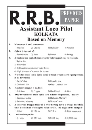 R.R.B.Assistant Loco Pilot
KOLKATA
Based on Memory
1. Manometer is used to measure-
1) Pressure 2) Gravity 3) Humidity 4) Volume
2. Calorie is the unit of-
1) Temperature 2) Heat 3) Power 4) Energy
3. A stratight rod partially immersed in water seems bent. Its reason is-
1) Refraction
2) Reflection
3) Different temperature of water levels
4) High pressure of water at the bottom
4. Which law states that a liquid inside a closed system exerts equal pressure
in all directions?
1) Boyle’s law 2) Pascal’s law
3) Graham’s law 4) Gay - Lussac’s law
5. An electro-magnet is made of-
1) Soft iron 2) Copper 3) Hard Steel 4) Zinc
6. Only two elements are in liquid state at room temperature. They are
1) Bromine, Iodine 2) Hafnium, Mercury
3) Bromine, Mercury 4) None of these
7. A stone was dropped freely in a river flowing down a bridge. The stone
takes 2 seconds in touching the water surface. The height of the bridge is-
1) 9.8 m 2) 19.6 m 3) 39.2 m 4) Data inadequate
8. 1 micron is equal to-
1) 0.1 mm 2) 0.01 mm 3) 0.001 mm 4) 0.0001 mm
PREVIOUS
PAPER
 