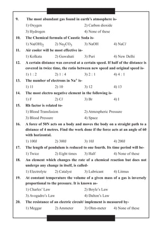 9. The most abundant gas found in earth’s atmosphere is-
1) Oxygen 2) Carbon dioxide
3) Hydrogen 4) None of these
10. The Chemical formula of Caustic Soda is-
1) Na(OH)2 2) Na2CO3 3) NaOH 4) NaCl
11. Air cooler will be most effective in-
1) Kolkata 2) Guwahati 3) Puri 4) New Delhi
12. A certain distance was covered at a certain speed. If half of the distance is
covered in twice time, the ratio between new speed and original speed is-
1) 1 : 2 2) 1 : 4 3) 2 : 1 4) 4 : 1
13. The number of electrons in Na+ is-
1) 11 2) 10 3) 12 4) 13
14. The most electro negative element in the following is-
1) F 2) Cl 3) Br 4) I
15. Rh factor is related to-
1) Blood Transfusion 2) Atmospheric Pressure
3) Blood Pressure 4) Space
16. A force of 50N acts on a body and moves the body on a straight path to a
distance of 4 metres. Find the work done if the force acts at an angle of 60
with horizontal.
1) 100J 2) 300J 3) 10J 4) 200J
17. The length of pendulum is reduced to one fourth. Its time period will be-
1) Twice 2) Eight times 3) Half 4) None of these
18. An element which changes the rate of a chemical reaction but does not
undergo any change in itself, is called-
1) Electrolyte 2) Catalyst 3) Lubricant 4) Litmus
19. At constant temperature the volume of a given mass of a gas is inversely
proportional to the pressure. It is known as-
1) Charles’ Law 2) Boyle’s Law
3) Avogadro’s Law 4) Dalton’s Law
20. The resistance of an electric circuit/ implement is measured by-
1) Meggar 2) Ammeter 3) Ohm-meter 4) None of these
 