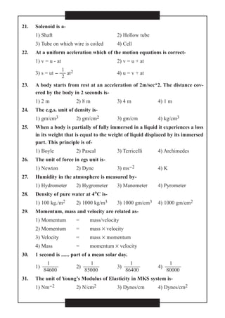 21. Solenoid is a-
1) Shaft 2) Hollow tube
3) Tube on which wire is coiled 4) Cell
22. At a uniform accleration which of the motion equations is correct-
1) v = u - at 2) v = u + at
1
3) s = ut -  at2 4) u = v + at
2
23. A body starts from rest at an acceleration of 2m/sec*2. The distance cov-
ered by the body in 2 seconds is-
1) 2 m 2) 8 m 3) 4 m 4) 1 m
24. The c.g.s. unit of density is-
1) gm/cm3 2) gm/cm2 3) gm/cm 4) kg/cm3
25. When a body is partially of fully immersed in a liquid it experiences a loss
in its weight that is equal to the weight of liquid displaced by its immersed
part. This principle is of-
1) Boyle 2) Pascal 3) Terricelli 4) Archimedes
26. The unit of force in cgs unit is-
1) Newton 2) Dyne 3) ms-2 4) K
27. Humidity in the atmosphere is measured by-
1) Hydrometer 2) Hygrometer 3) Manometer 4) Pyrometer
28. Density of pure water at 4°°C is-
1) 100 kg./m2 2) 1000 kg/m3 3) 1000 gm/cm3 4) 1000 gm/cm2
29. Momentum, mass and velocity are related as-
1) Momentum = mass/velocity
2) Momentum = mass × velocity
3) Velocity = mass × momentum
4) Mass = momentum × velocity
30. 1 second is ...... part of a mean solar day.
1 1 1 1
1)  2)  3)  4) 
84600 85000 86400 80000
31. The unit of Young’s Modulus of Elasticity in MKS system is-
1) Nm-2 2) N/cm2 3) Dynes/cm 4) Dynes/cm2
 