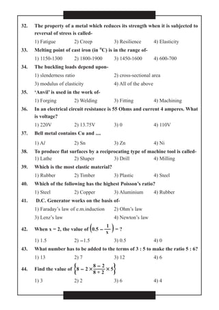 32. The property of a metal which reduces its strength when it is subjected to
reversal of stress is called-
1) Fatigue 2) Creep 3) Resilience 4) Elasticity
33. Melting point of cast iron (in °°C) is in the range of-
1) 1150-1300 2) 1800-1900 3) 1450-1600 4) 600-700
34. The buckling loads depend upon-
1) slenderness ratio 2) cross-sectional area
3) modulus of elasticity 4) All of the above
35. ‘Anvil’ is used in the work of-
1) Forging 2) Welding 3) Fitting 4) Machining
36. In an electrical circuit resistance is 55 Ohms and current 4 amperes. What
is voltage?
1) 220V 2) 13.75V 3) 0 4) 110V
37. Bell metal contains Cu and ....
1) Al 2) Sn 3) Zn 4) Ni
38. To produce flat surfaces by a reciprocating type of machine tool is called-
1) Lathe 2) Shaper 3) Drill 4) Milling
39. Which is the most elastic material?
1) Rubber 2) Timber 3) Plastic 4) Steel
40. Which of the following has the highest Poisson’s ratio?
1) Steel 2) Copper 3) Aluminium 4) Rubber
41. D.C. Generator works on the basis of-
1) Faraday’s law of e.m.induction 2) Ohm’s law
3) Lenz’s law 4) Newton’s law
1
42. When x = 2, the value of (0.5 -  )= ?
x
1) 1.5 2) -1.5 3) 0.5 4) 0
43. What number has to be added to the terms of 3 : 5 to make the ratio 5 : 6?
1) 13 2) 7 3) 12 4) 6
8 - 2
44. Find the value of {8 - 2 ××  ×× 5}8 + 2
1) 3 2) 2 3) 6 4) 4
 