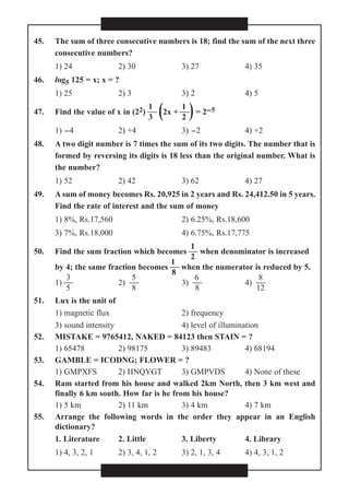 45. The sum of three consecutive numbers is 18; find the sum of the next three
consecutive numbers?
1) 24 2) 30 3) 27 4) 35
46. log5 125 = x; x = ?
1) 25 2) 3 3) 2 4) 5
1 1
47. Find the value of x in (22)  (2x + )= 2-5
3 2
1) -4 2) +4 3) -2 4) +2
48. A two digit number is 7 times the sum of its two digits. The number that is
formed by reversing its digits is 18 less than the original number. What is
the number?
1) 52 2) 42 3) 62 4) 27
49. A sum of money becomes Rs. 20,925 in 2 years and Rs. 24,412.50 in 5 years.
Find the rate of interest and the sum of money
1) 8%, Rs.17,560 2) 6.25%, Rs.18,600
3) 7%, Rs.18,000 4) 6.75%, Rs.17,775
1
50. Find the sum fraction which becomes  when denominator is increased
2
1
by 4; the same fraction becomes  when the numerator is reduced by 5.
8
3 5 6 8
1)  2)  3)  4) 
5 8 8 12
51. Lux is the unit of
1) magnetic flux 2) frequency
3) sound intensity 4) level of illumination
52. MISTAKE = 9765412, NAKED = 84123 then STAIN = ?
1) 65478 2) 98175 3) 89483 4) 68194
53. GAMBLE = ICODNG; FLOWER = ?
1) GMPXFS 2) HNQYGT 3) GMPVDS 4) None of these
54. Ram started from his house and walked 2km North, then 3 km west and
finally 6 km south. How far is he from his house?
1) 5 km 2) 11 km 3) 4 km 4) 7 km
55. Arrange the following words in the order they appear in an English
dictionary?
1. Literature 2. Little 3. Liberty 4. Library
1) 4, 3, 2, 1 2) 3, 4, 1, 2 3) 2, 1, 3, 4 4) 4, 3, 1, 2
 