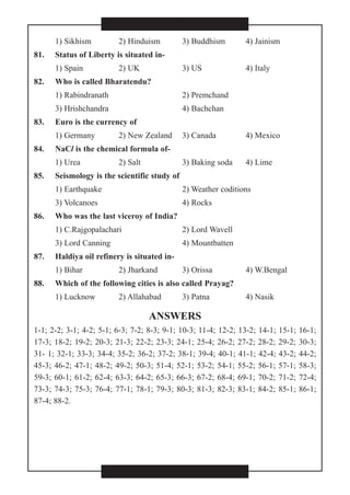 1) Sikhism 2) Hinduism 3) Buddhism 4) Jainism
81. Status of Liberty is situated in-
1) Spain 2) UK 3) US 4) Italy
82. Who is called Bharatendu?
1) Rabindranath 2) Premchand
3) Hrishchandra 4) Bachchan
83. Euro is the currency of
1) Germany 2) New Zealand 3) Canada 4) Mexico
84. NaCl is the chemical formula of-
1) Urea 2) Salt 3) Baking soda 4) Lime
85. Seismology is the scientific study of
1) Earthquake 2) Weather coditions
3) Volcanoes 4) Rocks
87. Haldiya oil refinery is situated in-
1) Bihar 2) Jharkand 3) Orissa 4) W.Bengal
88. Which of the following cities is also called Prayag?
1) Lucknow 2) Allahabad 3) Patna 4) Nasik
ANSWERS
1-1; 2-2; 3-1; 4-2; 5-1; 6-3; 7-2; 8-3; 9-1; 10-3; 11-4; 12-2; 13-2; 14-1; 15-1; 16-1;
17-3; 18-2; 19-2; 20-3; 21-3; 22-2; 23-3; 24-1; 25-4; 26-2; 27-2; 28-2; 29-2; 30-3;
31- 1; 32-1; 33-3; 34-4; 35-2; 36-2; 37-2; 38-1; 39-4; 40-1; 41-1; 42-4; 43-2; 44-2;
45-3; 46-2; 47-1; 48-2; 49-2; 50-3; 51-4; 52-1; 53-2; 54-1; 55-2; 56-1; 57-1; 58-3;
59-3; 60-1; 61-2; 62-4; 63-3; 64-2; 65-3; 66-3; 67-2; 68-4; 69-1; 70-2; 71-2; 72-4;
73-3; 74-3; 75-3; 76-4; 77-1; 78-1; 79-3; 80-3; 81-3; 82-3; 83-1; 84-2; 85-1; 86-1;
87-4; 88-2.
86. Who was the last viceroy of India?
1) C.Rajgopalachari 2) Lord Wavell
3) Lord Canning 4) Mountbatten
 