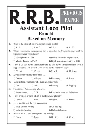 R.R.B.Assistant Loco Pilot
Ranchi
Based on Memory
1. What is the value of knee voltage of silicon diode?
1) 0.3 V 2) 0.33 V 3) 0.7 V 4) 1.1 V
2. Which organisation has proposed first to constitute the Constitution Assembly to
form the Indian Constitution?
1) Swaraj Party in 1928 2) Indian National Congress in 1936
3) Muslim League in 1942 4) By all parties convention in 1946
3. There is 20 volt across the inductor and 15 volt across the resistance in the a.c.
supplied series R-L circuit. What would be the supply voltage?
1) 20 volt 2) 15 volt 3) 25 volt 4) 17.5 volt
4. A transformer mainly transforms .....
1) Current 2) Voltage 3) Frequency 4) Power
5. What is the power factor of a pure resistor circuit?
1) One 2) Zero 3) Leading 4) Lagging
6. Functions of N.S.D.L. are related to-
1) Bearer bonds 2) GDRs 3) Electronic share 4) Debenture
7. There are rings around which of the following planets?
1) Uranus 2) mars 3) Jupiter 4) Saturn
8. ..... is used to heat the non-conductors.
1) Eddy current heating 2) Arc heating
3) Induction heating 4) Dielectric heating
9. What is the S.I. Unit of magnetic flux density?
1) Gauss 2) Tesla 3) Oersted 4) Weber
PREVIOUS
PAPER
 