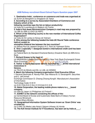 www.vidyavision.com
ASM Railway recruitment Board Solved Papers Question paper 2007
1. ‘Destination India’, conference on commerce and trade was organised at:
(a) Zurich (b) Bangalore (c) Singapore (d) Tokyo
2. According to a survey by Associated Chambers of Commerce and
Industry which of the
following countries tops the list on labour productivity:
(a) India (b) Luxembourg (c) Belgium (d) France
3. India’s first Asset Reconstruction Company’s road map was prepared by
:(a) SBI (b) IDBI (c) ICICI (d) HDFC
4. Which of the following country is the new member of International Coffee
Organisation?
(a) India (b) Sri Lanka (c) Kenya (d) Vietnam
5. Who among the following headed the Indo-UK Round Table conference
held at London to
strengthen bilateral ties between the two countries?
(a) Swaraj Paul (b) Jaswant Singh(c) K.C. Pant (d) Yashwant Sinha
6. ‘Diva’ a specially ! ! designed women’s international credit card has been
launched by:
(a) Federal Bank (b) Standard Chartered Bank(c) Dresdner Bank (d) ABN-Amro
Bank
7. Richard Grasso is the head of:
(a) NASDAQ(b) London Stock Exchange(c) New York Stock Exchange(d) Dubai
Stock Exchange
8. ‘Indiva’ is the multipurpose vehicle, launched by____at the international
motorshow in
Geneva.
(a) TELCO (b) BAJAJ and SIL (c) LML (d) HONDA
9. Match the following Company/organisation Chief Executive Officer
I. General Electricals A. Harvey PittII. Star Alliance B. S. DevarajahIII. Securities
and C. Jeff Immelt
Exchange Commission D. Cheong Choong KongIV. Manufacturer’s Association
of Information
Technology Code:I II III IV
(a) A B C D(b) B A C D(c) C D B A(d) D C A B
10. Nokia Corporation, the leading mobile phone makers is a___based
company.
(a) USA (b) Japan (c) Philippines (d) Finland! !
11. ICENET is the network connecting the offices of the:
(a) Central Board of Excise and Customs(b) State Bank of India(c) Human
Resource Ministry(d)
External Affairs Ministry
12. Geographical Information System Software known as ‘Gram Chitra’ was
unveiled by:
(a) C-DAC (b) Media Labs Asia(c) Satyam Infoway (d) Honda
13. The Kofi Annan Institute for IT Excellence, has been set by India at____:
 