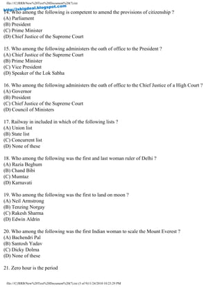file:///C|/RRB/New%20Text%20Document%20(7).txt
14. Who among the following is competent to amend the provisions of citizenship ?
(A) Parliament
(B) President
(C) Prime Minister
(D) Chief Justice of the Supreme Court
15. Who among the following administers the oath of office to the President ?
(A) Chief Justice of the Supreme Court
(B) Prime Minister
(C) Vice President
(D) Speaker of the Lok Sabha
16. Who among the following administers the oath of office to the Chief Justice of a High Court ?
(A) Governor
(B) President
(C) Chief Justice of the Supreme Court
(D) Council of Ministers
17. Railway in included in which of the following lists ?
(A) Union list
(B) State list
(C) Concurrent list
(D) None of these
18. Who among the following was the first and last woman ruler of Delhi ?
(A) Razia Beghum
(B) Chand Bibi
(C) Mumtaz
(D) Karnavati
19. Who among the following was the first to land on moon ?
(A) Neil Armstrong
(B) Tenzing Norgay
(C) Rakesh Sharma
(D) Edwin Aldrin
20. Who among the following was the first Indian woman to scale the Mount Everest ?
(A) Bachendri Pal
(B) Santosh Yadav
(C) Dicky Dolma
(D) None of these
21. Zero hour is the period
file:///C|/RRB/New%20Text%20Document%20(7).txt (3 of 9)11/24/2010 10:23:29 PM
http://isbigdeal.blogspot.com
 
