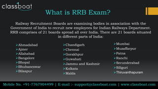 What is RRB Exam?
Railway Recruitment Boards are examining bodies in association with the
Government of India to recruit new employees for Indian Railways Department.
RRB comprises of 21 boards spread all over India. There are 21 boards situated
in different parts of India:
Mobile No. +91-7767904499 | E-mail :- support@classboat.com | www.classboat.com
Ahmadabad
Ajmer
Allahabad
Bangalore
Bhopal
Bhubaneswar
Bilaspur
Chandigarh
Chennai
Gorakhpur
Guwahati
Jammu and Kashmir
Kolkata
Malda
Mumbai
Muzaffarpur
Patna
Ranchi
Secunderabad
Siliguri
Thiruvanthapuram
 