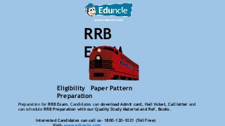 RRB
EXAM
Eligibility Paper Pattern
Preparation
www.eduncle.com
Preparation for RRB Exam. Candidates can download Admit card, Hall ticket, Call letter and
can schedule RRB Preparation with our Quality Study Material and Ref. Books.
Interested Candidates can call us- 1800-120-1021 (Toll Free)
 