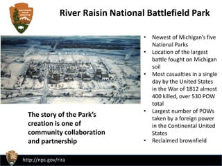 http://nps.gov/rira
• Newest of Michigan’s five
National Parks
• Location of the largest
battle fought on Michigan
soil
• Most casualties in a single
day by the United States
in the War of 1812 almost
400 killed, over 530 POW
total
• Largest number of POWs
taken by a foreign power
in the Continental United
States
• Reclaimed brownfield
River Raisin National Battlefield Park
The story of the Park’s
creation is one of
community collaboration
and partnership
 