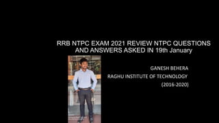 RRB NTPC EXAM 2021 REVIEW NTPC QUESTIONS
AND ANSWERS ASKED IN 19th January
GANESH BEHERA
RAGHU INSTITUTE OF TECHNOLOGY
(2016-2020)
 