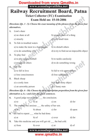 www.eenadupratibha.net
www.eenadupratibha.net
Railway Recruitment Board, Patna
Ticket Collector (TC) Examination
Exam Held on: 15-10-2006
Directions (Qs. 1 - 5): Choose the exact meaning of the phrases from the given four
alternatives.
1. Lion's share
a) no share at all b) greater share of a thing
c) miserly d) very small item
2. To fish in troubled waters
a) to make the most in a bad bargain b) to disturb others
c) to do something silly d) to try to find out an impossible object
3. To play foul
a) to play rough football b) to tackle carelessly
c) to oppose others d) to do something wrong
4. Fall flat
a) to fall in love b) fail to win appreciation
c) lose consciousness d) lose confidence
5. Black sheep
a) a costly item b) a dark shiny object
c) an unworthy person d) a funny man
Directions (Qs. 6 - 10): Choose the most appropriate preposition from the given four
alternatives a, b, c and d for the given sentences.
6. A good judge never jumps ___ the conclusion.
a) to b) at c) on d) for
7. The mother was anxious ___ the safety of her son.
a) at b) about c) for d) upon
8. He had to repent ___ what he had done.
a) at b) of c) over d) for
9. Take this medicine and you will get rid ___ the bad cold.
a) from b) over c) at d) of
www.eenadupratibha.net
www.eenadupratibha.net
Downloaded from www.Qmaths.in
www.qmaths.in
 