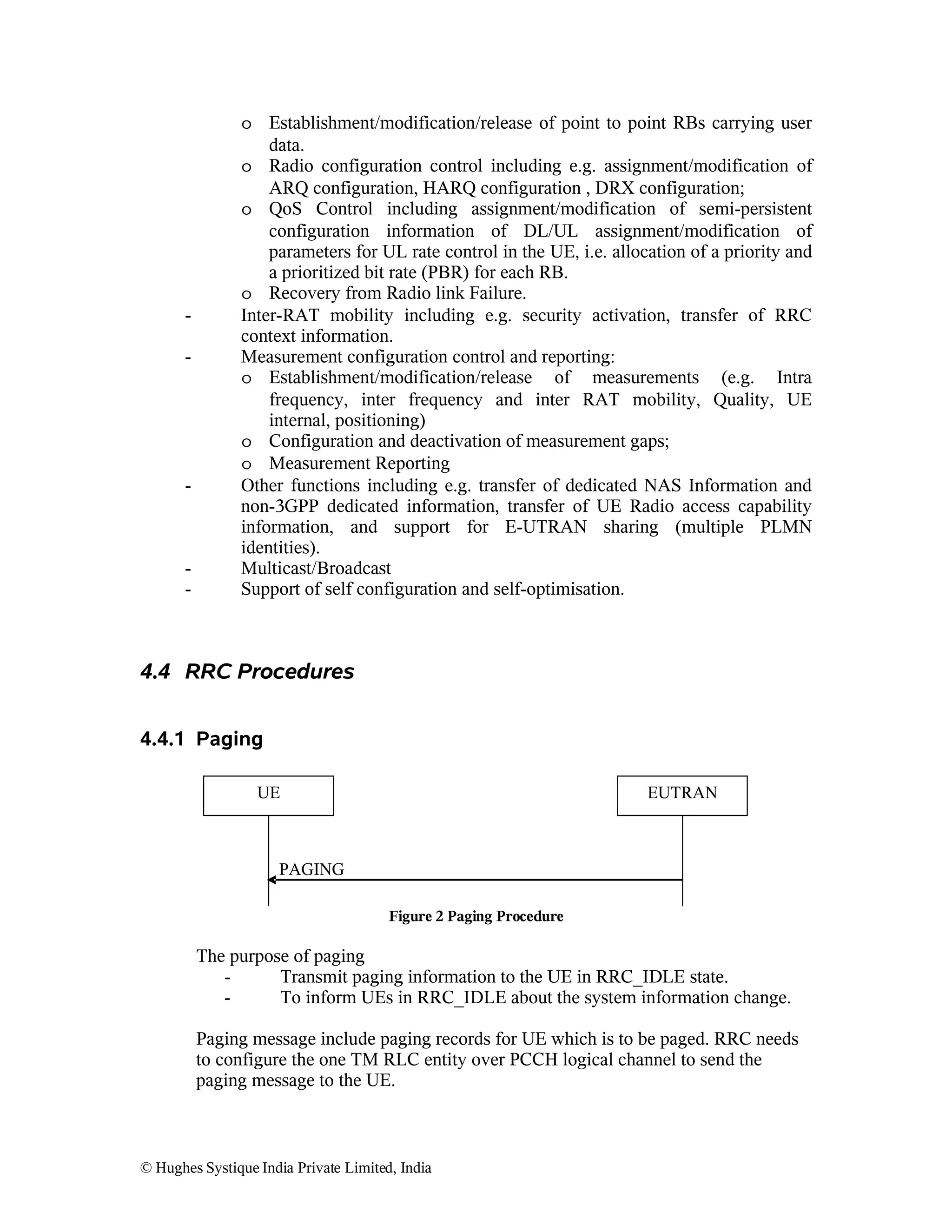 -

-

-

o Establishment/modification/release of point to point RBs carrying user
data.
o Radio configuration control including e.g. assignment/modification of
ARQ configuration, HARQ configuration , DRX configuration;
o QoS Control including assignment/modification of semi-persistent
configuration information of DL/UL assignment/modification of
parameters for UL rate control in the UE, i.e. allocation of a priority and
a prioritized bit rate (PBR) for each RB.
o Recovery from Radio link Failure.
Inter-RAT mobility including e.g. security activation, transfer of RRC
context information.
Measurement configuration control and reporting:
o Establishment/modification/release of measurements (e.g. Intra
frequency, inter frequency and inter RAT mobility, Quality, UE
internal, positioning)
o Configuration and deactivation of measurement gaps;
o Measurement Reporting
Other functions including e.g. transfer of dedicated NAS Information and
non-3GPP dedicated information, transfer of UE Radio access capability
information, and support for E-UTRAN sharing (multiple PLMN
identities).
Multicast/Broadcast
Support of self configuration and self-optimisation.

4.4 RRC Procedures
4.4.1 Paging
UE

EUTRAN

PAGING
Figure 2 Paging Procedure

The purpose of paging
Transmit paging information to the UE in RRC_IDLE state.
To inform UEs in RRC_IDLE about the system information change.
Paging message include paging records for UE which is to be paged. RRC needs
to configure the one TM RLC entity over PCCH logical channel to send the
paging message to the UE.

© Hughes Systique India Private Limited, India

 