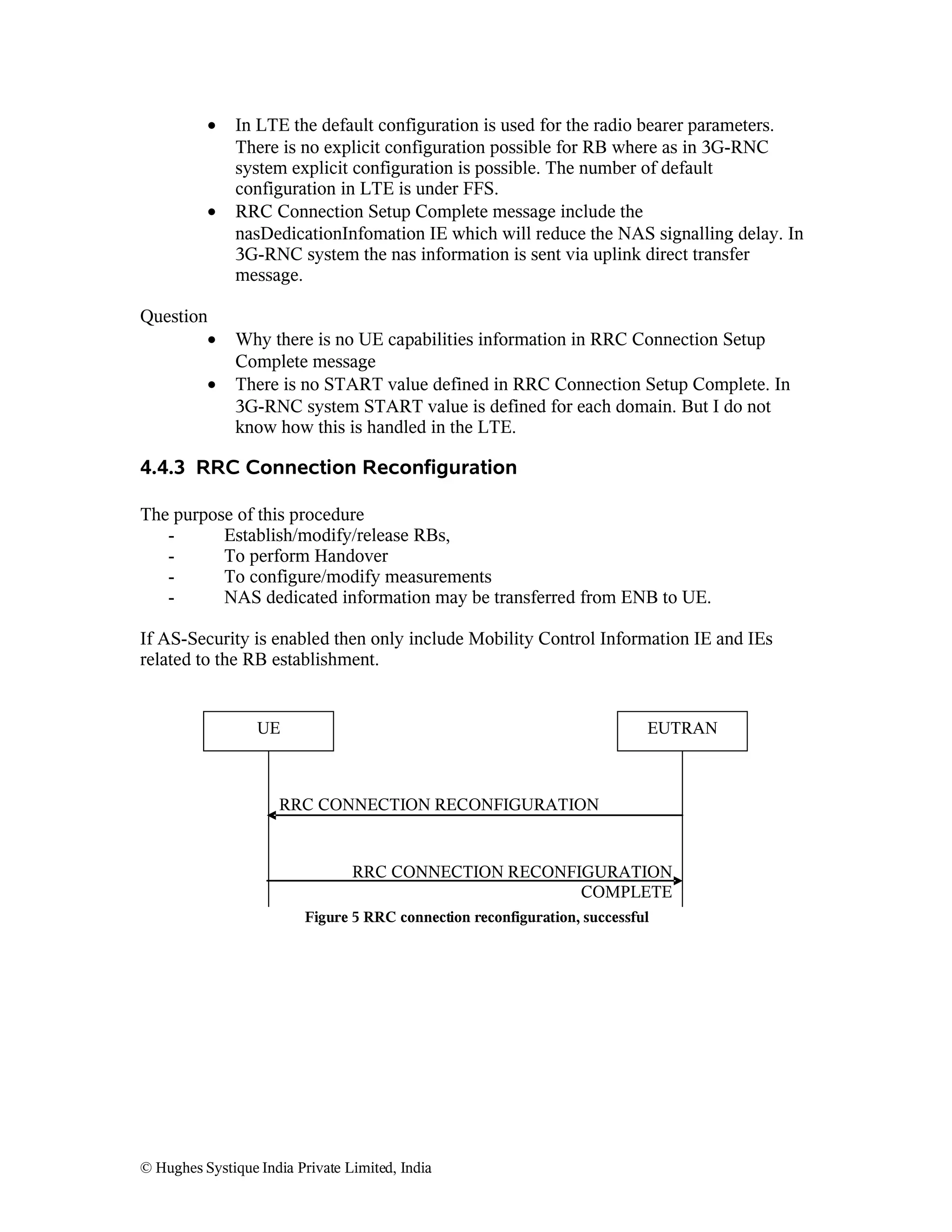 •

•

Question
•
•

In LTE the default configuration is used for the radio bearer parameters.
There is no explicit configuration possible for RB where as in 3G-RNC
system explicit configuration is possible. The number of default
configuration in LTE is under FFS.
RRC Connection Setup Complete message include the
nasDedicationInfomation IE which will reduce the NAS signalling delay. In
3G-RNC system the nas information is sent via uplink direct transfer
message.
Why there is no UE capabilities information in RRC Connection Setup
Complete message
There is no START value defined in RRC Connection Setup Complete. In
3G-RNC system START value is defined for each domain. But I do not
know how this is handled in the LTE.

4.4.3 RRC Connection Reconfiguration
The purpose of this procedure
Establish/modify/release RBs,
To perform Handover
To configure/modify measurements
NAS dedicated information may be transferred from ENB to UE.
If AS-Security is enabled then only include Mobility Control Information IE and IEs
related to the RB establishment.

UE

EUTRAN

RRC CONNECTION RECONFIGURATION

RRC CONNECTION RECONFIGURATION
COMPLETE
Figure 5 RRC connection reconfiguration, successful

© Hughes Systique India Private Limited, India

 
