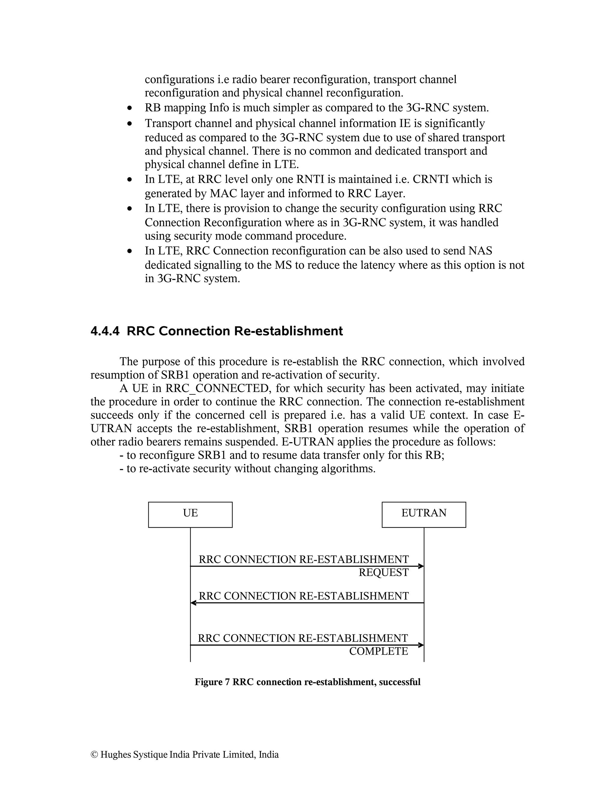 •
•

•
•
•

configurations i.e radio bearer reconfiguration, transport channel
reconfiguration and physical channel reconfiguration.
RB mapping Info is much simpler as compared to the 3G-RNC system.
Transport channel and physical channel information IE is significantly
reduced as compared to the 3G-RNC system due to use of shared transport
and physical channel. There is no common and dedicated transport and
physical channel define in LTE.
In LTE, at RRC level only one RNTI is maintained i.e. CRNTI which is
generated by MAC layer and informed to RRC Layer.
In LTE, there is provision to change the security configuration using RRC
Connection Reconfiguration where as in 3G-RNC system, it was handled
using security mode command procedure.
In LTE, RRC Connection reconfiguration can be also used to send NAS
dedicated signalling to the MS to reduce the latency where as this option is not
in 3G-RNC system.

4.4.4 RRC Connection Re-establishment
The purpose of this procedure is re-establish the RRC connection, which involved
resumption of SRB1 operation and re-activation of security.
A UE in RRC_CONNECTED, for which security has been activated, may initiate
the procedure in order to continue the RRC connection. The connection re-establishment
succeeds only if the concerned cell is prepared i.e. has a valid UE context. In case EUTRAN accepts the re-establishment, SRB1 operation resumes while the operation of
other radio bearers remains suspended. E-UTRAN applies the procedure as follows:
- to reconfigure SRB1 and to resume data transfer only for this RB;
- to re-activate security without changing algorithms.

UE

EUTRAN

RRC CONNECTION RE-ESTABLISHMENT
REQUEST
RRC CONNECTION RE-ESTABLISHMENT

RRC CONNECTION RE-ESTABLISHMENT
COMPLETE
Figure 7 RRC connection re-establishment, successful

© Hughes Systique India Private Limited, India

 