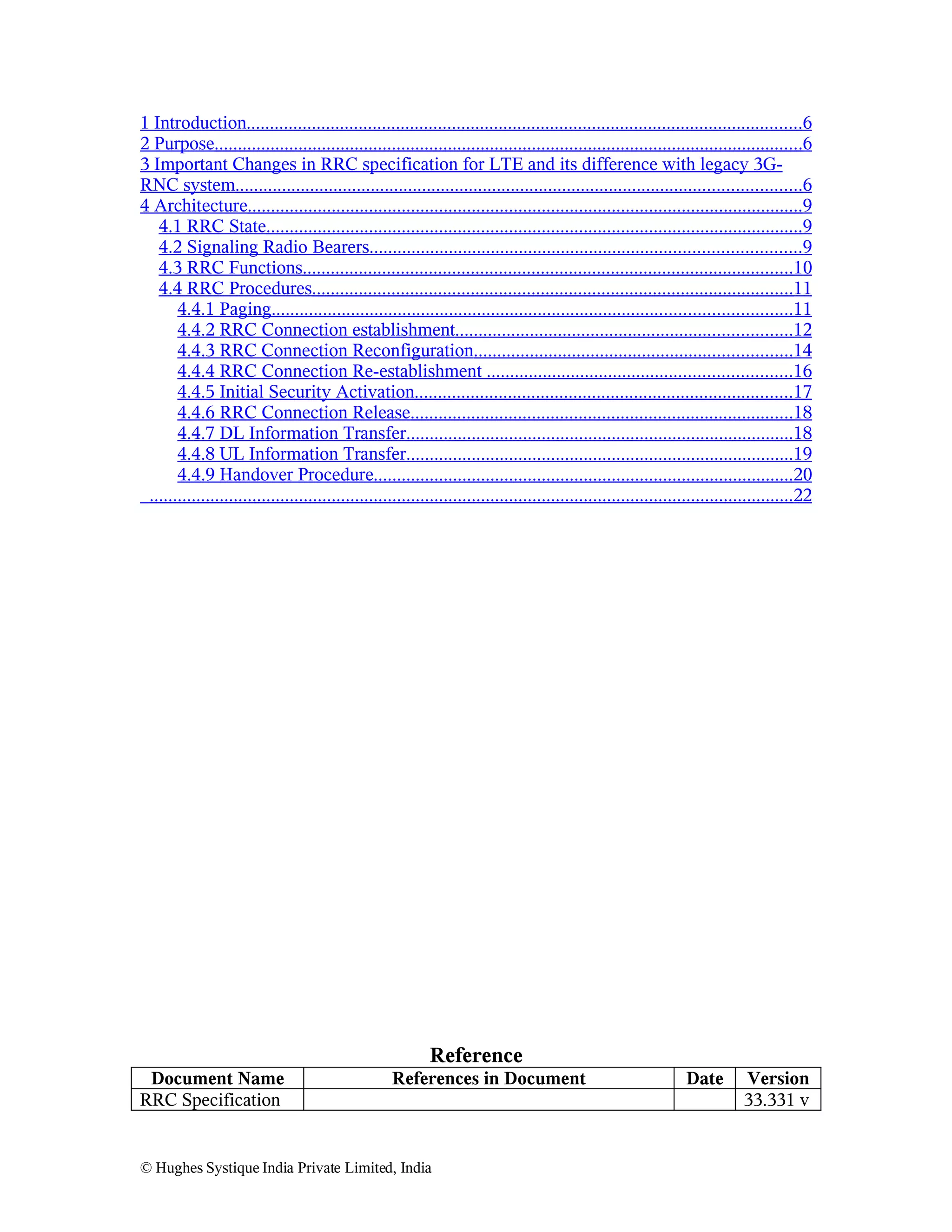 1 Introduction.......................................................................................................................6
2 Purpose..............................................................................................................................6
3 Important Changes in RRC specification for LTE and its difference with legacy 3GRNC system.........................................................................................................................6
4 Architecture.......................................................................................................................9
4.1 RRC State...................................................................................................................9
4.2 Signaling Radio Bearers............................................................................................9
4.3 RRC Functions.........................................................................................................10
4.4 RRC Procedures.......................................................................................................11
4.4.1 Paging...............................................................................................................11
4.4.2 RRC Connection establishment........................................................................12
4.4.3 RRC Connection Reconfiguration....................................................................14
4.4.4 RRC Connection Re-establishment .................................................................16
4.4.5 Initial Security Activation.................................................................................17
4.4.6 RRC Connection Release..................................................................................18
4.4.7 DL Information Transfer...................................................................................18
4.4.8 UL Information Transfer...................................................................................19
4.4.9 Handover Procedure..........................................................................................20
..........................................................................................................................................22

Reference
Document Name
RRC Specification

References in Document

© Hughes Systique India Private Limited, India

Date

Version
33.331 v

 