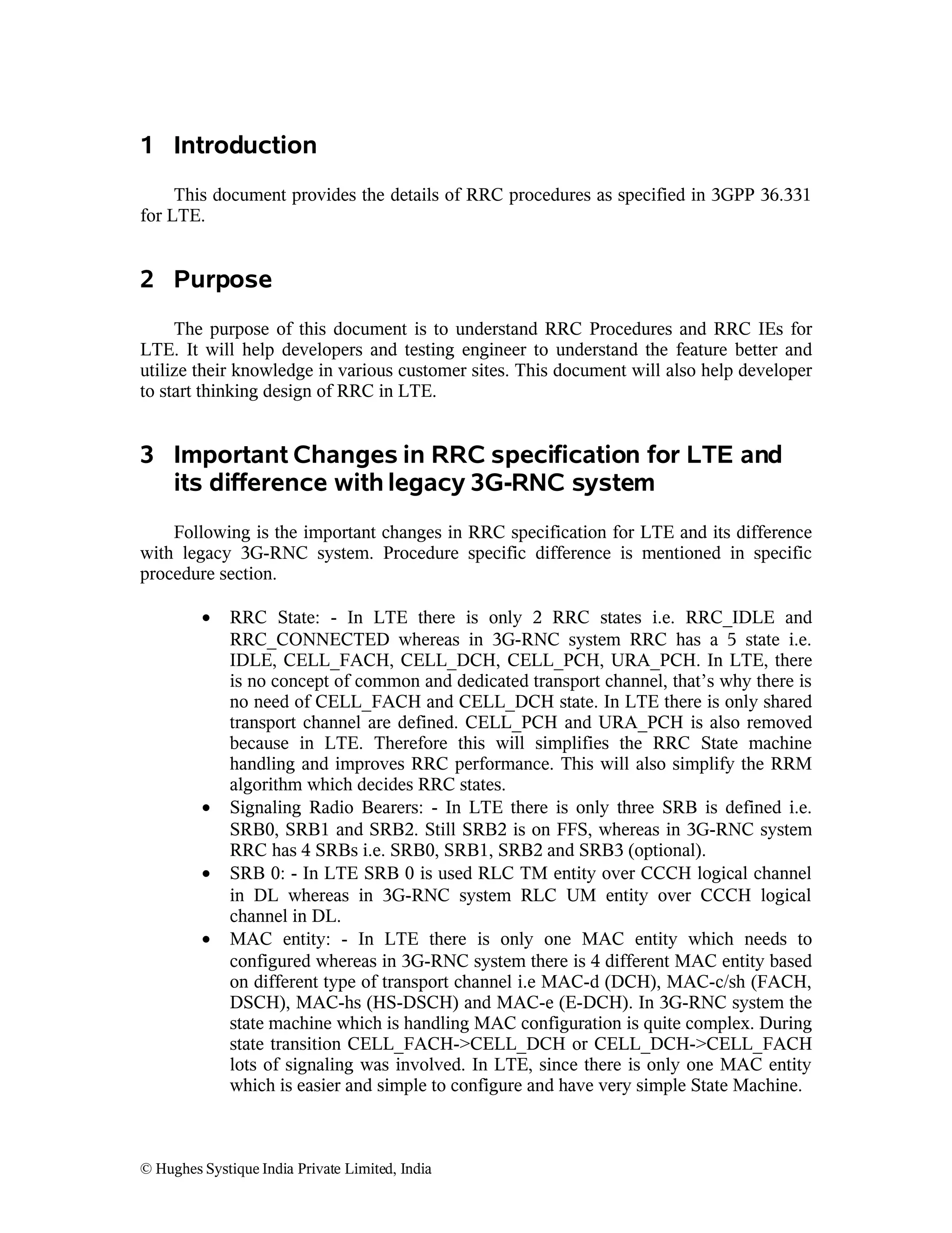 1 Introduction
This document provides the details of RRC procedures as specified in 3GPP 36.331
for LTE.

2 Purpose
The purpose of this document is to understand RRC Procedures and RRC IEs for
LTE. It will help developers and testing engineer to understand the feature better and
utilize their knowledge in various customer sites. This document will also help developer
to start thinking design of RRC in LTE.

3 Important Changes in RRC specification for LTE and
its difference with legacy 3G-RNC system
Following is the important changes in RRC specification for LTE and its difference
with legacy 3G-RNC system. Procedure specific difference is mentioned in specific
procedure section.
•

•
•
•

RRC State: - In LTE there is only 2 RRC states i.e. RRC_IDLE and
RRC_CONNECTED whereas in 3G-RNC system RRC has a 5 state i.e.
IDLE, CELL_FACH, CELL_DCH, CELL_PCH, URA_PCH. In LTE, there
is no concept of common and dedicated transport channel, that’s why there is
no need of CELL_FACH and CELL_DCH state. In LTE there is only shared
transport channel are defined. CELL_PCH and URA_PCH is also removed
because in LTE. Therefore this will simplifies the RRC State machine
handling and improves RRC performance. This will also simplify the RRM
algorithm which decides RRC states.
Signaling Radio Bearers: - In LTE there is only three SRB is defined i.e.
SRB0, SRB1 and SRB2. Still SRB2 is on FFS, whereas in 3G-RNC system
RRC has 4 SRBs i.e. SRB0, SRB1, SRB2 and SRB3 (optional).
SRB 0: - In LTE SRB 0 is used RLC TM entity over CCCH logical channel
in DL whereas in 3G-RNC system RLC UM entity over CCCH logical
channel in DL.
MAC entity: - In LTE there is only one MAC entity which needs to
configured whereas in 3G-RNC system there is 4 different MAC entity based
on different type of transport channel i.e MAC-d (DCH), MAC-c/sh (FACH,
DSCH), MAC-hs (HS-DSCH) and MAC-e (E-DCH). In 3G-RNC system the
state machine which is handling MAC configuration is quite complex. During
state transition CELL_FACH->CELL_DCH or CELL_DCH->CELL_FACH
lots of signaling was involved. In LTE, since there is only one MAC entity
which is easier and simple to configure and have very simple State Machine.

© Hughes Systique India Private Limited, India

 
