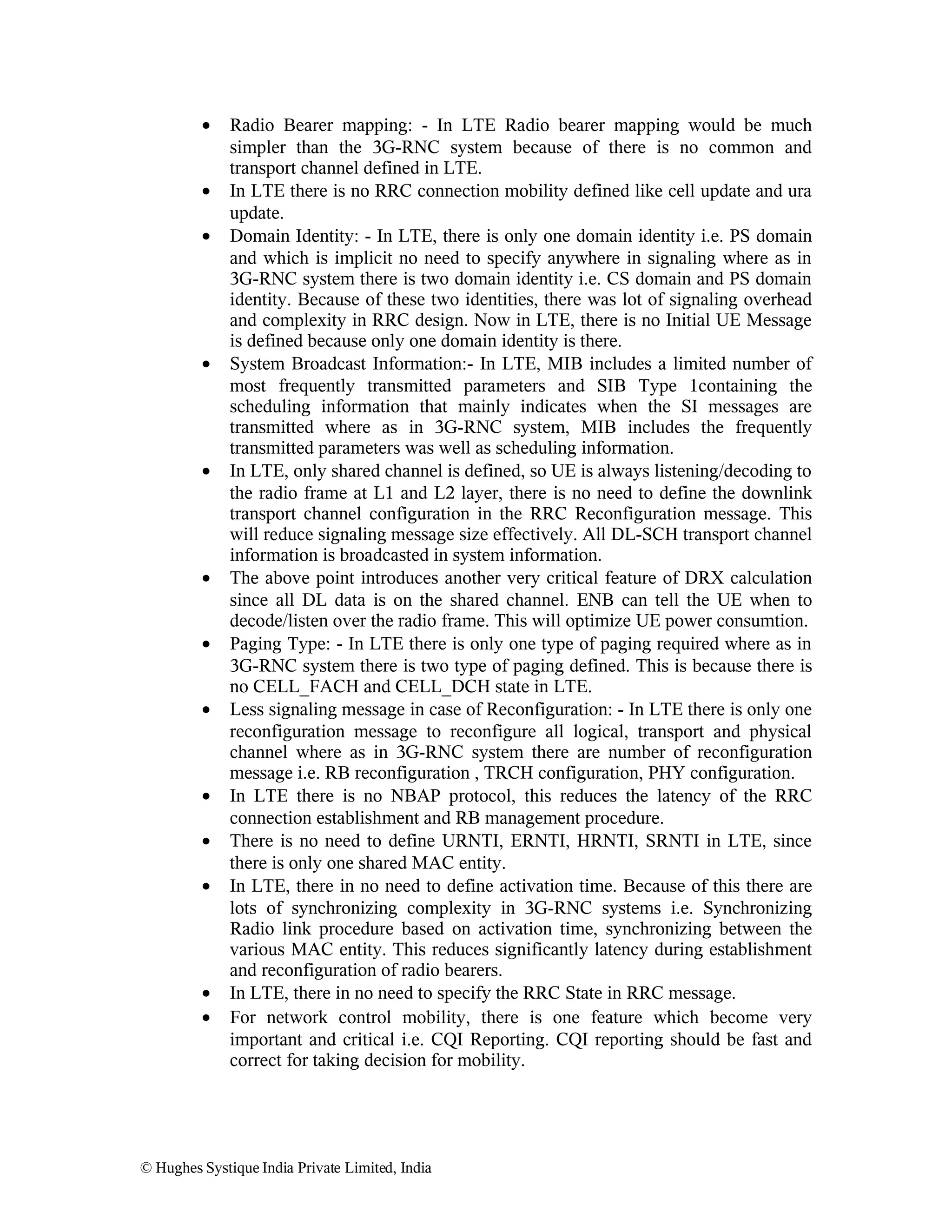 •
•
•

•

•

•
•
•

•
•
•

•
•

Radio Bearer mapping: - In LTE Radio bearer mapping would be much
simpler than the 3G-RNC system because of there is no common and
transport channel defined in LTE.
In LTE there is no RRC connection mobility defined like cell update and ura
update.
Domain Identity: - In LTE, there is only one domain identity i.e. PS domain
and which is implicit no need to specify anywhere in signaling where as in
3G-RNC system there is two domain identity i.e. CS domain and PS domain
identity. Because of these two identities, there was lot of signaling overhead
and complexity in RRC design. Now in LTE, there is no Initial UE Message
is defined because only one domain identity is there.
System Broadcast Information:- In LTE, MIB includes a limited number of
most frequently transmitted parameters and SIB Type 1containing the
scheduling information that mainly indicates when the SI messages are
transmitted where as in 3G-RNC system, MIB includes the frequently
transmitted parameters was well as scheduling information.
In LTE, only shared channel is defined, so UE is always listening/decoding to
the radio frame at L1 and L2 layer, there is no need to define the downlink
transport channel configuration in the RRC Reconfiguration message. This
will reduce signaling message size effectively. All DL-SCH transport channel
information is broadcasted in system information.
The above point introduces another very critical feature of DRX calculation
since all DL data is on the shared channel. ENB can tell the UE when to
decode/listen over the radio frame. This will optimize UE power consumtion.
Paging Type: - In LTE there is only one type of paging required where as in
3G-RNC system there is two type of paging defined. This is because there is
no CELL_FACH and CELL_DCH state in LTE.
Less signaling message in case of Reconfiguration: - In LTE there is only one
reconfiguration message to reconfigure all logical, transport and physical
channel where as in 3G-RNC system there are number of reconfiguration
message i.e. RB reconfiguration , TRCH configuration, PHY configuration.
In LTE there is no NBAP protocol, this reduces the latency of the RRC
connection establishment and RB management procedure.
There is no need to define URNTI, ERNTI, HRNTI, SRNTI in LTE, since
there is only one shared MAC entity.
In LTE, there in no need to define activation time. Because of this there are
lots of synchronizing complexity in 3G-RNC systems i.e. Synchronizing
Radio link procedure based on activation time, synchronizing between the
various MAC entity. This reduces significantly latency during establishment
and reconfiguration of radio bearers.
In LTE, there in no need to specify the RRC State in RRC message.
For network control mobility, there is one feature which become very
important and critical i.e. CQI Reporting. CQI reporting should be fast and
correct for taking decision for mobility.

© Hughes Systique India Private Limited, India

 