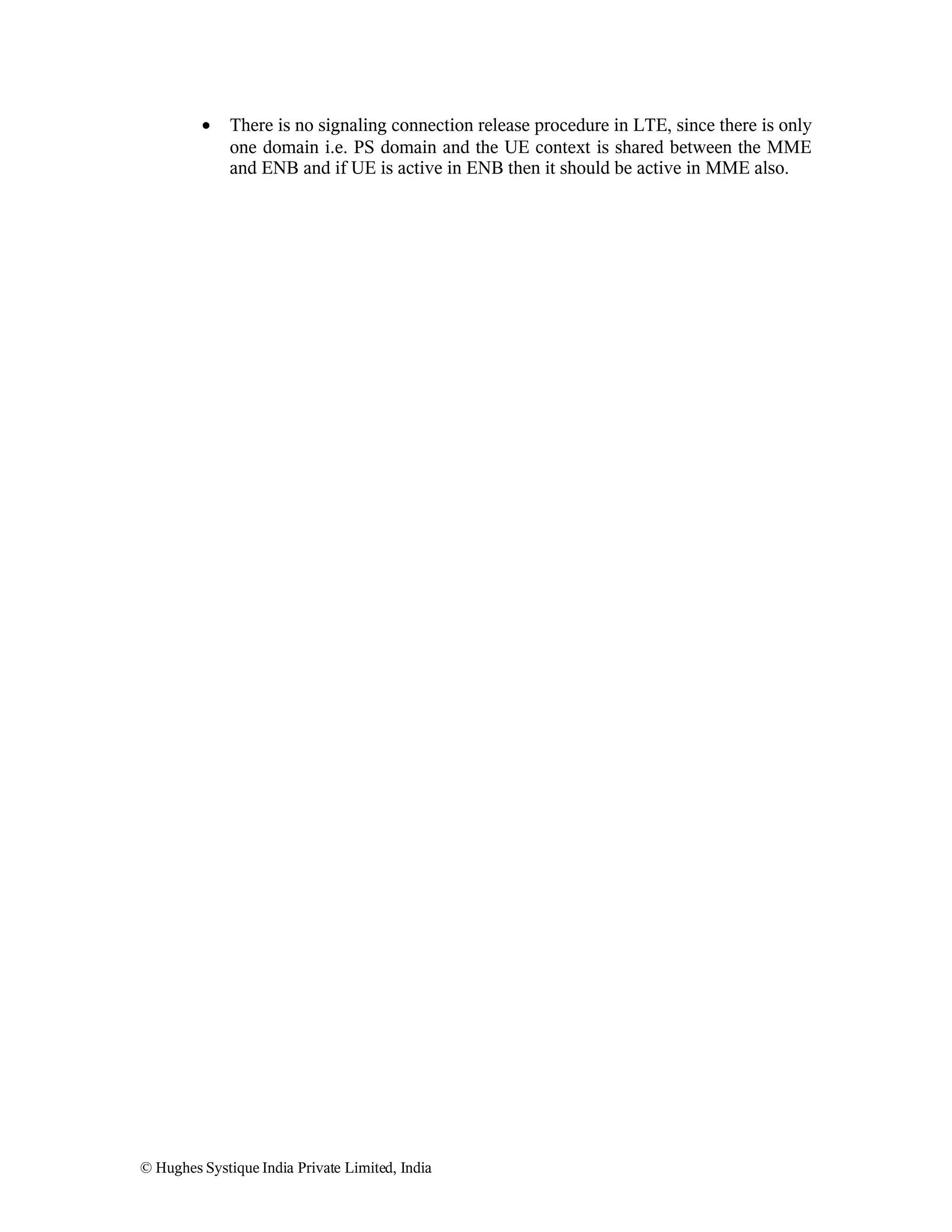 •

There is no signaling connection release procedure in LTE, since there is only
one domain i.e. PS domain and the UE context is shared between the MME
and ENB and if UE is active in ENB then it should be active in MME also.

© Hughes Systique India Private Limited, India

 