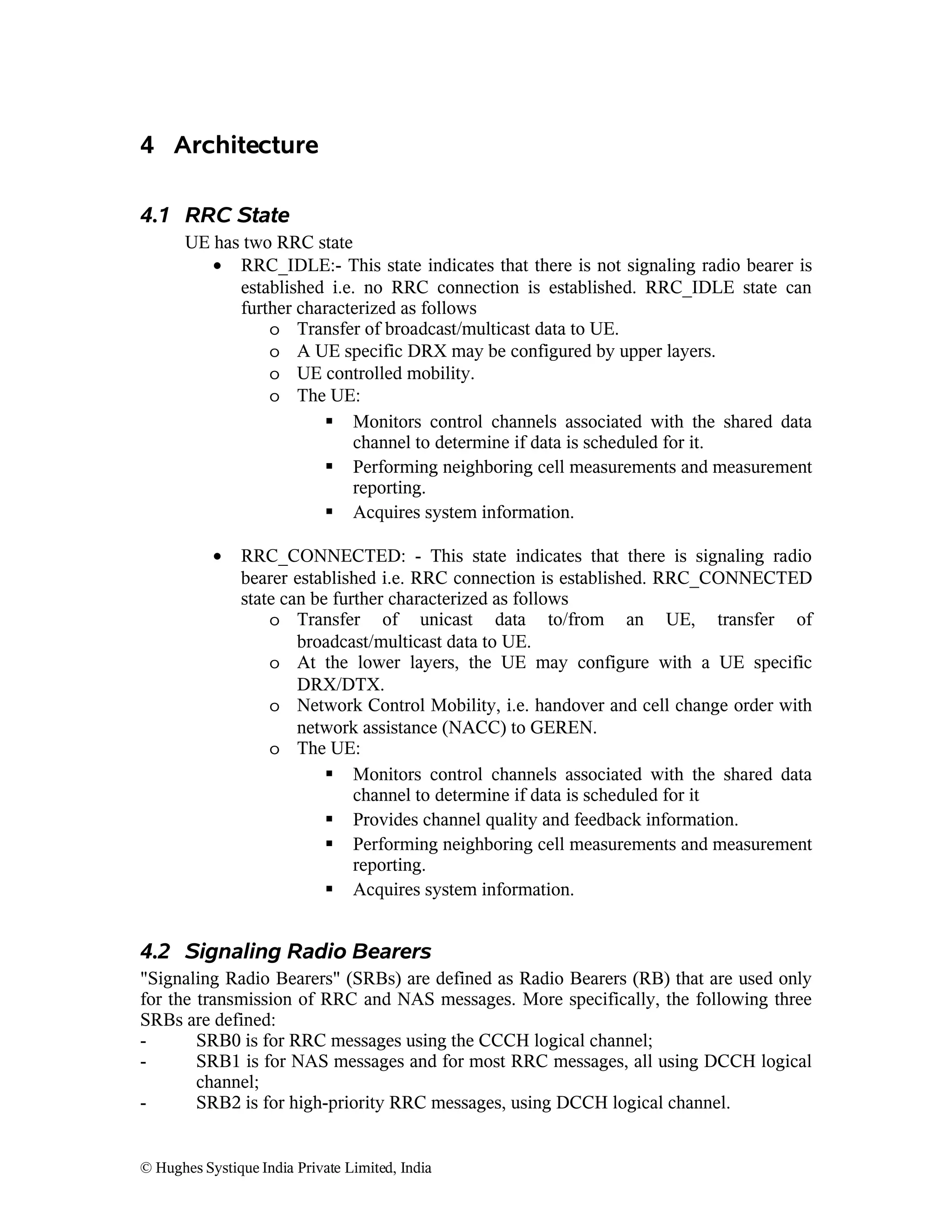 4 Architecture
4.1 RRC State
UE has two RRC state
• RRC_IDLE:- This state indicates that there is not signaling radio bearer is
established i.e. no RRC connection is established. RRC_IDLE state can
further characterized as follows
o Transfer of broadcast/multicast data to UE.
o A UE specific DRX may be configured by upper layers.
o UE controlled mobility.
o The UE:
 Monitors control channels associated with the shared data
channel to determine if data is scheduled for it.
 Performing neighboring cell measurements and measurement
reporting.
 Acquires system information.
•

RRC_CONNECTED: - This state indicates that there is signaling radio
bearer established i.e. RRC connection is established. RRC_CONNECTED
state can be further characterized as follows
o Transfer of unicast data to/from an UE, transfer of
broadcast/multicast data to UE.
o At the lower layers, the UE may configure with a UE specific
DRX/DTX.
o Network Control Mobility, i.e. handover and cell change order with
network assistance (NACC) to GEREN.
o The UE:
 Monitors control channels associated with the shared data
channel to determine if data is scheduled for it
 Provides channel quality and feedback information.
 Performing neighboring cell measurements and measurement
reporting.
 Acquires system information.

4.2 Signaling Radio Bearers
"Signaling Radio Bearers" (SRBs) are defined as Radio Bearers (RB) that are used only
for the transmission of RRC and NAS messages. More specifically, the following three
SRBs are defined:
SRB0 is for RRC messages using the CCCH logical channel;
SRB1 is for NAS messages and for most RRC messages, all using DCCH logical
channel;
SRB2 is for high-priority RRC messages, using DCCH logical channel.
© Hughes Systique India Private Limited, India

 