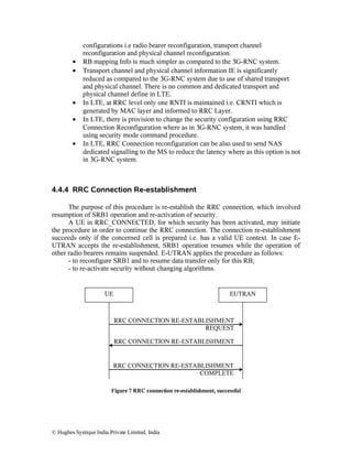 •
•

•
•
•

configurations i.e radio bearer reconfiguration, transport channel
reconfiguration and physical channel reconfiguration.
RB mapping Info is much simpler as compared to the 3G-RNC system.
Transport channel and physical channel information IE is significantly
reduced as compared to the 3G-RNC system due to use of shared transport
and physical channel. There is no common and dedicated transport and
physical channel define in LTE.
In LTE, at RRC level only one RNTI is maintained i.e. CRNTI which is
generated by MAC layer and informed to RRC Layer.
In LTE, there is provision to change the security configuration using RRC
Connection Reconfiguration where as in 3G-RNC system, it was handled
using security mode command procedure.
In LTE, RRC Connection reconfiguration can be also used to send NAS
dedicated signalling to the MS to reduce the latency where as this option is not
in 3G-RNC system.

4.4.4 RRC Connection Re-establishment
The purpose of this procedure is re-establish the RRC connection, which involved
resumption of SRB1 operation and re-activation of security.
A UE in RRC_CONNECTED, for which security has been activated, may initiate
the procedure in order to continue the RRC connection. The connection re-establishment
succeeds only if the concerned cell is prepared i.e. has a valid UE context. In case EUTRAN accepts the re-establishment, SRB1 operation resumes while the operation of
other radio bearers remains suspended. E-UTRAN applies the procedure as follows:
- to reconfigure SRB1 and to resume data transfer only for this RB;
- to re-activate security without changing algorithms.

UE

EUTRAN

RRC CONNECTION RE-ESTABLISHMENT
REQUEST
RRC CONNECTION RE-ESTABLISHMENT

RRC CONNECTION RE-ESTABLISHMENT
COMPLETE
Figure 7 RRC connection re-establishment, successful

© Hughes Systique India Private Limited, India

 
