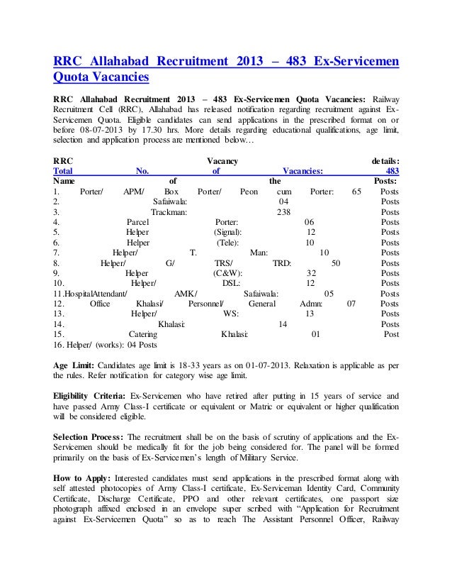 RRC Allahabad Recruitment 2013 – 483 Ex-Servicemen
Quota Vacancies
RRC Allahabad Recruitment 2013 – 483 Ex-Servicemen Quota Vacancies: Railway
Recruitment Cell (RRC), Allahabad has released notification regarding recruitment against Ex-
Servicemen Quota. Eligible candidates can send applications in the prescribed format on or
before 08-07-2013 by 17.30 hrs. More details regarding educational qualifications, age limit,
selection and application process are mentioned below…
RRC Vacancy details:
Total No. of Vacancies: 483
Name of the Posts:
1. Porter/ APM/ Box Porter/ Peon cum Porter: 65 Posts
2. Safaiwala: 04 Posts
3. Trackman: 238 Posts
4. Parcel Porter: 06 Posts
5. Helper (Signal): 12 Posts
6. Helper (Tele): 10 Posts
7. Helper/ T. Man: 10 Posts
8. Helper/ G/ TRS/ TRD: 50 Posts
9. Helper (C&W): 32 Posts
10. Helper/ DSL: 12 Posts
11.HospitalAttendant/ AMK/ Safaiwala: 05 Posts
12. Office Khalasi/ Personnel/ General Admn: 07 Posts
13. Helper/ WS: 13 Posts
14. Khalasi: 14 Posts
15. Catering Khalasi: 01 Post
16. Helper/ (works): 04 Posts
Age Limit: Candidates age limit is 18-33 years as on 01-07-2013. Relaxation is applicable as per
the rules. Refer notification for category wise age limit.
Eligibility Criteria: Ex-Servicemen who have retired after putting in 15 years of service and
have passed Army Class-I certificate or equivalent or Matric or equivalent or higher qualification
will be considered eligible.
Selection Process: The recruitment shall be on the basis of scrutiny of applications and the Ex-
Servicemen should be medically fit for the job being considered for. The panel will be formed
primarily on the basis of Ex-Servicemen’s length of Military Service.
How to Apply: Interested candidates must send applications in the prescribed format along with
self attested photocopies of Army Class-I certificate, Ex-Serviceman Identity Card, Community
Certificate, Discharge Certificate, PPO and other relevant certificates, one passport size
photograph affixed enclosed in an envelope super scribed with “Application for Recruitment
against Ex-Servicemen Quota” so as to reach The Assistant Personnel Officer, Railway
 