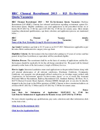 RRC Chennai Recruitment 2013 – 813 Ex-Servicemen
Quota Vacancies
RRC Chennai Recruitment 2013 – 813 Ex-Servicemen Quota Vacancies: Railway
Recruitment Cell (RRC), Chennai has released notification regarding recruitment against Ex-
Servicemen Quota. Eligible candidates can send applications in the prescribed format on or
before 08-07-2013 by 17.00 hrs and 22-07-2013 by 17.00 hrs for remote areas. More details
regarding educational qualifications, age limit, selection and application process are mentioned
below…
RRC Chennai Vacancy details:
Total No. of Vacancies: 813
Name of the Post: Erstwhile Group D (Ex-Servicemen Quota)
Age Limit: Candidates age limit is 18-33 years as on 01-07-2013. Relaxation is applicable as per
the rules. Refer notification for category wise age limit.
Eligibility Criteria: Ex-Servicemen who has retired after putting in 15 years of service and has
passed Army Class-I certificate or equivalent will be considered eligible.
Selection Process: The recruitment shall be on the basis of scrutiny of applications and the Ex-
Servicemen should be medically fit for the job being considered for. The panel will be formed
primarily on the basis of Ex-Servicemen’s length of Military Service.
How to Apply: Interested candidates must send applications in the prescribed format along with
self attested photocopies of all relevant certificates, Discharge Certificate, Community
Certificate, one passport size photograph affixed enclosed in an envelope super scribed with
“Application for Recruitment against Ex-Servicemen Quota” so as to reach The Assistant
Personnel Officer/ Recruitment, Railway Recruitment Cell, Southern Railway, III Floor, No.5,
Dr.P.V.Cherian Crescent Road, Egmore, Chennai-600008 through post or can also be directly
dropped in the box kept in the Office premises of RRC, Chennai at above mentioned address on
or before 08-07-2013 by 17.00 hrs and 22-07-2013 by 17.00 hrs for remote areas.
Important Dates:
Last Date for Submission of Application: 08-07-2013 by 17.00 hrs
Last Date for Submission of Application for Remote Areas: 22-07-2013 by 17.00 hrs
For more details regarding age, qualifications, pay scale, selections and other information click
on the below link…
Click here for Recruitment Advt
Click here for Application Form
 