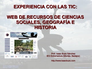 EXPERIENCIA CON LAS TIC:EXPERIENCIA CON LAS TIC:
WEB DE RECURSOS DE CIENCIASWEB DE RECURSOS DE CIENCIAS
SOCIALES, GEOGRAFÍA ESOCIALES, GEOGRAFÍA E
HISTORIAHISTORIA
Prof. Isaac Buzo SánchezProf. Isaac Buzo Sánchez
IES Extremadura (Montijo, Badajoz)IES Extremadura (Montijo, Badajoz)
http://www.isaacbuzo.comhttp://www.isaacbuzo.com
 