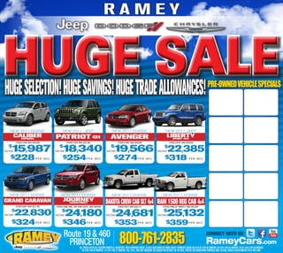 RAMEY


HUGETRADESALE
hUGE SELECTION! hUGE SAVINGS! hUGE ALLOWANCES!                                                                                                                                                       PRE-OWNED VEHICLE SPECIALS




 NEW 2011 DODGE                            NEW 2011 JEEP                                      NEW 2011 DODGE                                            NEW 2011 JEEP
     CALIBER
       EXPRESS                         PATRIOT 4X4
                                      PATRIOT 4X4                                            AVENGER                                                     LIBERTY
                                                                                                                                                           SPORT 4X4
      STK#2J1935 WAS $20,580                   STK#2J1954 WAS $22,290                               STK#2J1996, WAS $20,040                                 STK#2J2076, WAS $28,835
 $
  1 ,987
NOW5                                  NOW
                                         $
                                           1 ,340
                                            8                                           NOW
                                                                                             $
                                                                                                1 ,566
                                                                                                 9                                             NOW
                                                                                                                                                       $
                                                                                                                                                          22,385
  $228 P E R M O.                          $254 P E R                      M O.                 $274 P E R                         M O.                $318                      P E R M O.




 NEW 2011 DODGE                           NEW 2011 DODGE                                      NEW 2011 DODGE                                         NEW 2011 DODGE
 WRANGLER                                   JOURNEY
GRAND CARAVAN
    4X4 SPORT

      STK#2J2041 WAS $27,780
                                              MAINSTREET
                                      STK#2J1989 AWD, 3RD ROW SEATS, WAS $30,840
                                                                                        DAKOTA CREW CAB SLT 4X4 RAM 1500 REG CAB 4X4
                                                                                                     STK#2J2012 WAS $33,715                          STK#2J1998 20” WHEELS WAS $33,054
  $
NOW   22,830                          NOW
                                           $
                                              24180
                                                ,                                       NOW
                                                                                              $
                                                                                                  24,681                                       NOW
                                                                                                                                                      $
                                                                                                                                                         25132
                                                                                                                                                           ,
  $324 P E R                   M O.        $346 P E R                      M O.                  $353 P E R                       M O.                  $359 P E R                       M O.




                                             Route 19 & 460
                                                                                                      800-761-2835
                                                                                                                                                                                                    CONNECT WITH US:
                                              PRINCETON                                                                                                                                             RameyCars.com
                                                            ALL PRICES AFTER ALL FACTORY REBATES & INCENTIVES. WITH APPROVED CREDIT. $2,000 CASH DOWN OR TRADE EQUITY. PAYMENTS BASED ON 04-9.9% FOR 60 MONTHS. 05-8.9% FOR 54 MONTHS. 06-07 6.9% FOR 66 MONTHS.
                                                               08-4.9% FOR 60 MONTHS. 10-3.9% FOR 72 MONTHS. TAX, TITLE, TAGS NOT INCLUDED. SEE DEALER FOR DETAILS. DO THE DEAL. PHOTOS FOR ADVERTISING PURPOSES ONLY. ACTUAL VEHICLE COLOR AND/OR STYLE MAY VARY.
 
