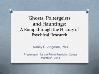 Ghosts, Poltergeists
     and Hauntings:
A Romp through the History of
     Psychical Research

        Nancy L. Zingrone, PhD

 Presentation for the Rhine Research Center
               March 8th, 2013
 