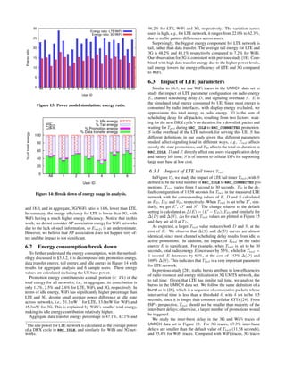 0
5
10
15
20
25
30
All 1 2 3 4 5 6 7 8 9 10 11 12 13 14 15 16 17 18 19 20
Energyratio
User ID
Energy ratio: LTE/WiFi
Energy ratio: 3G/WiFi
Figure 13: Power model simulation: energy ratio.
0
20
40
60
80
100
All 1 2 3 4 5 6
%oftotalenergy
User ID
LTE
WiFi
3G
% Idle energy
% Tail energy
% Promotion energy
% Data transfer energy
Figure 14: Break down of energy usage in analysis.
and 18.0, and in aggregate, 3G/WiFi ratio is 14.6, lower than LTE.
In summary, the energy efﬁciency for LTE is lower than 3G, with
WiFi having a much higher energy efﬁciency. Notice that in this
work, we do not consider AP association energy for WiFi networks
due to the lack of such information, so Ewifi is an underestimate.
However, we believe that AP association does not happen very of-
ten and the impact is not signiﬁcant.
6.2 Energy consumption break down
To further understand the energy consumption, with the method-
ology discussed in §3.3.2, it is decomposed into promotion energy,
data transfer energy, tail energy, and idle energy in Figure 14 with
results for aggregate analysis and 6 sample users. These energy
values are calculated including the UE base power.
Promotion energy contributes to a small portion (< 4%) of the
total energy for all networks, i.e., in aggregate, its contribution is
only 1.2%, 2.5% and 2.6% for LTE, WiFi, and 3G, respectively. In
terms of idle energy, WiFi has signiﬁcantly higher percentage than
LTE and 3G, despite small average power difference at idle state
across networks, i.e., 31.1mW 3
for LTE, 13.0mW for WiFi and
15.3mW for 3G. This is explained by WiFi’s smaller total energy,
making its idle energy contribution relatively higher.
Aggregate data transfer energy percentage is 47.1%, 42.1% and
3
The idle power for LTE network is calculated as the average power
of a DRX cycle in RRC_IDLE, and similarly for WiFi and 3G net-
works.
46.2% for LTE, WiFi and 3G, respectively. The variation across
users is high, e.g., for LTE network, it ranges from 22.0% to 62.3%,
due to trafﬁc pattern differences across users.
Surprisingly, the biggest energy component for LTE network is
tail, rather than data transfer. The average tail energy for LTE and
3G is 48.2% and 48.1% respectively compared to 7.2% for WiFi.
Our observation for 3G is consistent with previous study [18]. Com-
bined with high data transfer energy due to the higher power levels,
tail energy lowers the energy efﬁciency of LTE and 3G compared
to WiFi.
6.3 Impact of LTE parameters
Similar to §6.1, we use WiFi traces in the UMICH data set to
study the impact of LTE parameter conﬁguration on radio energy
E, channel scheduling delay D, and signaling overhead S. E is
the simulated total energy consumed by UE. Since most energy is
consumed by radio interfaces, with display energy excluded, we
approximate this total energy as radio energy. D is the sum of
scheduling delay for all packets, resulting from two factors: wait-
ing for the next DRX cycle’s on duration for a downlink packet and
waiting for Tpro during RRC_IDLE to RRC_CONNECTED promotion.
S is the overhead of the LTE network for serving this UE. S has
different deﬁnitions in our study given that different parameters
studied affect signaling load in different ways, e.g., Ttail affects
mostly the state promotions, and Tpi affects the total on duration in
RRC_IDLE. D and E directly affect end users via application delay
and battery life time; S is of interest to cellular ISPs for supporting
large user base at low cost.
6.3.1 Impact of LTE tail timer Ttail
In Figure 15, we study the impact of LTE tail timer Ttail, with S
deﬁned to be the total number of RRC_IDLE to RRC_CONNECTED pro-
motions. Ttail varies from 1 second to 30 seconds. TD is the de-
fault conﬁguration of 11.58 seconds for Ttail in the measured LTE
network with the corresponding values of E, D and S calculated
as ED, DD and SD, respectively. When Ttail is set to be T , sim-
ilarly, we get E , D and S . The change relative to the default
setting is calculated as ∆(E) = (E − ED)/ED, and similarly for
∆(D) and ∆(S). ∆s for each Ttail values are plotted in Figure 15
and they are all 0 at TD.
As expected, a larger Ttail value reduces both D and S, at the
cost of E. We observe that ∆(S) and ∆(D) curves are almost
identical, since most channel scheduling delay results from idle to
active promotions. In addition, the impact of Ttail on the radio
energy E is signiﬁcant. For example, when Ttail is set to be 30
seconds, total radio energy E increases by 55%, while for Ttail =
1 second, E decreases by 65%, at the cost of 143% ∆(D) and
169% ∆(S). This indicates that Ttail is a very important parameter
for LTE network.
In previous study [28], trafﬁc bursts attribute to low efﬁciencies
of radio resource and energy utilization in 3G UMTS network, due
to tail time. Given that LTE has similar tail time, we analyze the
bursts in the UMICH data set. We follow the same deﬁnition of a
burst as in [28], which is a sequence of consecutive packets whose
inter-arrival time is less than a threshold δ, with δ set to be 1.5
seconds, since it is longer than common cellular RTTs [24]. From
ISP’s perspective, Ttail should not be smaller than majority of the
inter-burst delays; otherwise, a larger number of promotions would
be triggered.
We study the inter-burst delay in the 3G and WiFi traces of
UMICH data set in Figure 19. For 3G traces, 67.3% inter-burst
delays are smaller than the default value of Ttail (11.58 seconds),
and 55.4% for WiFi traces. Compared with WiFi traces, 3G traces
 