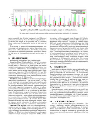 0
20
40
60
80
100
Website G
LTE
Website G
WiFi
Website G
3G
Website Y
LTE
Website Y
WiFi
Website Y
3G
YouTube
LTE
YouTube
WiFi
YouTube
3G
NPR News
LTE
NPR News
WiFi
NPR News
3G
Market
LTE
Market
WiFi
Market
3G
%
Website G: default browser loading mobile version of google.com
Website Y: default browser loading non-mobile version of yahoo.com
% Normalized loading time
% CPU usage
% Normalized total energy
% Normalized tail energy
Figure 21: Loading time, CPU usage and energy consumption analysis on mobile applications.
The loading time is normalized by the maximum loading time observed in this ﬁgure, and similarly for total energy.
cations remain idle after the initial loading and a few TCP control
packets are generated by UE to close the existing applications a
few seconds later, such as the packets seen at time 10.5 seconds in
Figure 4, which reset Ttail and further increase the high-power tail
length.
In this section, we observe that contemporary smartphones have
reduced gap with desktop computers in terms of processing power.
However, for web-based applications, downloading mostly small
sized objects, the performance bottleneck is still at the UE process-
ing side, given the signiﬁcant improvement in network speed for
LTE.
8. RELATED WORK
We summarize related work in three categories below.
Measuring 2G and 3G networks. Prior study [18] investigates
the impact and the optimization of tail effects in 2G/3G networks.
Previous work [27] characterizes the impact of RRC state machine
on radio resources and energy by analyzing a dataset collected from
a commercial UMTS network. Recent work [22] also investigates
impact of trafﬁc patterns on radio power management policy. Other
measurement studies (e.g., 3GTest [24], LiveLab [31], and [23])
collect traces from real smartphone users, focusing on characteriza-
tion at only IP and higher layers. None of them investigate resource
management policy in 4G LTE networks.
Smartphone power modeling has also been investigated by pre-
vious empirical measurements. The Bartendr project [29] stud-
ies the relationship between signal strength and smartphone radio
power usage. PowerTutor [35] collects power traces for individ-
ual hardware components under controlled experiments then uses
multi-variable regression to compute the coefﬁcients for a linear
power model considering all hardware components. ARO [28] em-
ploys an approach similar to [35] but focusing only on radio power
usage. It performs more ﬁne-grained simulation of transmission
queues to capture state transitions. Our LTE power model is also
empirically derived, but it differs from all aforementioned models
in two aspects. First, it considers DRX in RRC_CONNECTED, a new
power management mechanism in LTE networks. Second, it fur-
ther takes into account both uplink and downlink data rates, result-
ing in a more accurate estimation of the radio power consumption
when the throughput is high, as is a common case in LTE networks.
DRX in 4G LTE networks. Zhou et al. [36] model the DRX
mechanism as a semi-Markov process, with which they analyti-
cally study the effects of DRX parameters on the performance, as
well as the tradeoff between the power saving and wake-up delay.
Kolding et al. [25] also investigate the balance between throughput
and power saving by changing the conﬁguration of DRX parame-
ters, using a web-browsing trafﬁc model. Bontu et al. [19] further
considers the impact of DRX parameters on different applications
with various delay sensitivities. Wigard et al. compares a long-
DRX-only scenario and a scenario with both long and short DRX,
in terms of throughput and power consumption. All above stud-
ies employing analytical models suffer from an inherent limitation:
the expressiveness of an analytical model is quite limited and is
unlikely to capture the characteristics of real-world trafﬁc patterns
using a statistical distribution with a few parameters. The existence
of concurrent applications accessing the network further increases
the difﬁculty of modeling the packet dynamics. In contrast, our
work is the ﬁrst empirical study to investigate the impact of the
conﬁgurations of DRX parameters and tail timer. We overcome
the above limitation by employing network traces from real smart-
phone users, thus more realistically revealing the complex tradeoffs
incurred by various DRX parameters.
9. CONCLUSION
In this paper, we take one of the ﬁrst steps in understanding per-
formance and power characteristics of 4G LTE networks. With
publicly deployed 4GTest, we observe that LTE has signiﬁcantly
higher downlink and uplink throughput, compared with 3G and
even WiFi. To characterize power usage for LTE, we derive the
ﬁrst comprehensive power model of a commercial LTE network,
with less than 6% error rate. By applying the power model to a
comprehensive data set, UMICH, we identify that LTE is much less
power efﬁcient than WiFi, and the key contributor is the tail energy,
controlled by Ttail. In addition, via a case study, we identify the
UE processing to be the new bottleneck for web-based applications
in LTE networks.
Our work opens new research opportunities for the new LTE net-
work, such as optimizing smartphone applications with tools simi-
lar to ARO [28] with the energy model derived in this paper, and op-
timizing LTE parameter conﬁguration with UE-based approaches
(e.g., fast dormancy) or network-based approaches to improve ra-
dio resource and energy efﬁciency.
10. ACKNOWLEDGEMENT
This work is partly funded by NSF grants CNS-1059372, CNS-
1050157, CNS-1039657 and Navy grant N00014-09-1-0705. We
would like to thank Zhiyun Qian, Doug Sillars and the shepherd
Sharad Agarwal for their valuable comments on the paper. We
would also like to thank the participants in our user study and
anonymous reviewers whose comments helped improve the ﬁnal
version.
 