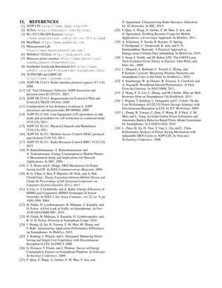 11. REFERENCES
[1] 3GPP LTE. http://www.3gpp.org/LTE.
[2] 4GTest. http://mobiperf.com/4g.html.
[3] BU-353 USB GPS Receiver. http:
//www.usglobalsat.com/p-62-bu-353-w.aspx.
[4] MaxMind. http://www.maxmind.com.
[5] Measurement Lab.
http://www.measurementlab.net/.
[6] MobiPerf (3GTest). http://mobiperf.com.
[7] Monsoon power monitor. http://www.msoon.com/
LabEquipment/PowerMonitor.
[8] SunSpider JavaScript Benchmark 0.9. http://www.
webkit.org/perf/sunspider/sunspider.html.
[9] TCPDUMP and LIBPCAP.
http://www.tcpdump.org/.
[10] 3GPP TR 25.813: Radio interface protocol aspects (V7.1.0),
2006.
[11] UE "Fast Dormancy" behavior. 3GPP discussion and
decision notes R2-075251, 2007.
[12] 3GPP TR 25.913: Requirements for Evolved UTRA and
Evolved UTRAN (V9.0.0), 2009.
[13] Conﬁguration of fast dormancy in release 8. 3GPP
discussion and decision notes RP-090960, 2009.
[14] 3GPP TS 25.304: User Equipment (UE) procedures in idle
mode and procedures for cell reselection in connected mode
(V10.2.0), 2011.
[15] 3GPP TS 36.211: Physical Channels and Modulation
(V10.3.0), 2011.
[16] 3GPP TS 36.321: Medium Access Control (MAC) protocol
speciﬁcation (V10.3.0), 2011.
[17] 3GPP TS 36.331: Radio Resource Control (RRC) (V10.3.0),
2011.
[18] N. Balasubramanian, A. Balasubramanian, and
A. Venkataramani. Energy Consumption in Mobile Phones:
A Measurement Study and Implications for Network
Applications. In IMC, 2009.
[19] C. S. Bontu and E. Illidge. DRX Mechanism for Power
Saving in LTE. In IEEE Communications Magazine, 2009.
[20] B.-G. Chun, S. Ihm, P. Maniatis, M. Naik, and A. Patt.
CloneCloud : Elastic Execution between Mobile Device and
Cloud. In Proceedings of 6th European Conference on
Computer Systems (EuroSys 2011), 2011.
[21] S. Cui, A. J. Goldsmith, and A. Bahai. Energy-Efﬁciency of
MIMO and Cooperative MIMO Techniques in Sensor
Networks. In IEEE J. Sel. Areas Commun., vol. 22, no. 6, pp.
1089-1098, 2004.
[22] H. Falaki, D. Lymberopoulos, R. Mahajan, S. Kandula, and
D. Estrin. A First Look at Trafﬁc on Smartphones. In Proc.
ACM SIGCOMM IMC, 2010.
[23] H. Falaki, R. Mahajan, S. Kandula, D. Lymberopoulos, and
R. G. D. Estrin. Diversity in Smartphone Usage. 2010.
[24] J. Huang, Q. Xu, B. Tiwana, Z. M. Mao, M. Zhang, and
P. Bahl. Anatomizing Application Performance Differences
on Smartphones. In MobiSys, 2010.
[25] T. Kolding, J. Wigard, and L. Dalsgaard. Balancing Power
Saving and Single User Experience with Discontinuous
Reception in LTE. In ISWCS, 2008.
[26] G. Perrucci, F. Fitzek, and J. Widmer. Survey on Energy
Consumption Entities on Smartphone Platform. In Vehicular
Technology Conference, 2009.
[27] F. Qian, Z. Wang, A. Gerber, Z. M. Mao, S. Sen, and
O. Spatscheck. Characterizing Radio Resource Allocation
for 3G Networks. In IMC, 2010.
[28] F. Qian, Z. Wang, A. Gerber, Z. M. Mao, S. Sen, and
O. Spatscheck. Proﬁling Resource Usage for Mobile
Applications: a Cross-layer Approach. In MobiSys, 2011.
[29] A. Schulman, V. Navda, R. Ramjee, N. Spring,
P. Deshpande, C. Grunewald, K. Jain, and V. N.
Padmanabhan. Bartendr: A Practical Approach to
Energy-aware Cellular Data Scheduling. In MobiCom, 2010.
[30] S. Sesia, I. Touﬁk, and M. Baker. LTE: The UMTS Long
Term Evolution From Theory to Practice. John Wiley and
Sons, Inc., 2009.
[31] C. Shepard, A. Rahmati, C. Tossell, L. Zhong, and
P. Kortum. LiveLab: Measuring Wireless Networks and
Smartphone Users in the Field. In HotMetrics, 2010.
[32] S. Sundaresan, W. de Donato, R. Teixeira, S. Crawford, and
A. PescapÃ´l. Broadband Internet Performance: A View
From the Gateway. In SIGCOMM, 2011.
[33] Z. Wang, F. X. Lin, L. Zhong, and M. Chishti. Why are Web
Browsers Slow on Smartphones? In HotMobile, 2011.
[34] J. Wigard, T. Kolding, L. Dalsgaard, and C. Coletti. On the
User Performance of LTE UE Power Savings Schemes with
Discontinuous Reception in LTE. In ICC Workshops, 2009.
[35] L. Zhang, B. Tiwana, Z. Qian, Z. Wang, R. P. Dick, Z. M.
Mao, and L. Yang. Accurate Online Power Estimation and
Automatic Battery Behavior Based Power Model Generation
for Smartphones. In CODES+ISSS, 2010.
[36] L. Zhou, H. Xu, H. Tian, Y. Gao, L. Du, and L. Chen.
Performance Analysis of Power Saving Mechanism with
Adjustable DRX Cycles in 3GPP LTE. In Vehicular
Technology Conference, 2008.
 
