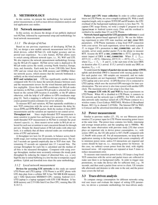 3. METHODOLOGY
In this section, we present the methodology for network and
power measurement, as well as trace-driven simulation analysis and
real application case studies.
3.1 Network measurement
In this section, we discuss the design of our publicly deployed
tool 4GTest, followed by experimental setup and methodology for
local network measurement.
3.1.1 The design of 4GTest
Based on our previous experiences of developing 3GTest [6,
24], we design a new mobile network measurement tool for An-
droid devices, called 4GTest [2], with higher accuracy and im-
proved user experience. As a new feature, 4GTest allows users
to switch among different network types, i.e., 3G, WiFi and LTE.
We also improve the network measurement methodology leverag-
ing the M-Lab [5] support. 4GTest server suite is deployed to 46
M-Lab nodes across the world, covering North America, Europe,
Asia, and Australia. Each node has 4-core 2.00 GHz Intel Xeon
CPU and our virtual slice has 4GB memory and 100Mbps Ether-
net network access, which ensures that the network bottleneck is
unlikely on the wired network path.
RTT and variation test LTE has signiﬁcantly smaller latency
compared with 3G [12], hence the network distance between users
and the measurement servers for the wired Internet path becomes
less negligible. Given that the GPS coordinates for M-Lab nodes
are known, in 4GTest, a nearest M-Lab node is selected for a user
based on the current GPS location if available, or the IP address
otherwise, with the help of a IP address to GPS coordinates map-
ping [4]. Such a mapping is sufﬁcient for our purpose of ﬁnding
coarse-grained location estimates for server selection.
To measure RTT and variation, 4GTest repeatedly establishes a
new TCP connection with the server and measures the delay be-
tween SYN and SYN-ACK packet. Both the median of these RTT
measurements and the variation are reported to our central server.
Throughput test Since single-threaded TCP measurement is
more sensitive to packet loss and hence less accurate [32], we use
multi-threaded TCP measurement in 4GTest to estimate the peak
channel capacity, i.e., three nearest server nodes in M-Lab are se-
lected for each user at runtime to start concurrent threads for through-
put test. Despite the shared nature of M-Lab nodes with other test
tools, it is unlikely that all three selected nodes are overloaded in
terms of CPU and network.
A throughput test lasts for 20 seconds, to balance across band-
width usage, user waiting time and measurement accuracy. The ini-
tial 5 seconds are ignored empirically due to TCP slow start. The
remaining 15 seconds are separated into 15 1-second bins. The
average throughput for each bin is calculated and the median of
all bins is the measured throughput. Compared with using aver-
age throughput, median more accurately estimates the steady peak
throughput by reducing the impact of abnormal bins, e.g., a very
high bin due to initial buffering or a low bin due to temporary signal
problem. Uplink and downlink tests share the same methodology.
3.1.2 Local network measurement
Devices for accessing LTE networks in this study are named
LTE Phone and LTE Laptop. LTE Phone is an HTC phone with
LTE data plan from a cellular ISP. It has 768 MB RAM memory
and 1 GHz Qualcomm MSM8655 CPU, running Android 2.2.1.
LTE Laptop is a laptop equipped with LTE USB Modem. It has
8GB memory and 2.53 GHz Intel Core Duo CPU, running Mac OS
X 10.7.2.
Packet and CPU trace collection In order to collect packet
traces on LTE Phone, we cross-compile tcpdump [9]. With a small
snapshot length, only to capture TCP/UDP and IP headers, the CPU
overhead of the background tcpdump process is less than 5%. To
capture CPU usage history, we write a simple C program to read
/proc/stat in Android system every 25ms and the overhead is
veriﬁed to be smaller than 5% on LTE Phone.
Network-based approach for LTE parameter inference is used
to validate the power-based approach (§3.2). We use the follow-
ing experiment to infer LTE state machine and RRC_IDLE DRX
parameters. LTE Phone maintains a long lived TCP connection
with a test server. For each experiment, server ﬁrst sends a packet
P1 to trigger UE’s promotion to RRC_CONNECTED, and after X
seconds, server sends another packet P2 to the phone to measure
RTT. Assume the RTT at RRC_CONNECTED is RTTb ignoring the
minor impact of DRX in RRC_CONNECTED. When X ≤ Ttail,
RTT(X) = RTTb. Otherwise, RTT(X) = RTTb+Tpro+Tdrx,
where Tdrx = Tn − X and Tn is the start time of the next DRX
on duration after P2’s arrival. If P2’s arrival is inside any DRX on
duration, Tdrx = 0.
To understand the impact of packet size on one-way delay (OWD),
uplink and downlink OWD is measured with varying packet size.
For each packet size, 100 samples are measured, and we make
sure that packets are not fragmented. OWD is measured between
LTE Laptop and a test server. A GPS Receiver [3] is connected to
LTE Laptop, which uses the received GPS messages for time syn-
chronization. The test server is also time-synced with another GPS
clock. The maximum error of our setup is less than 1ms.
We compare LTE with 3G and WiFi by local experiments on
LTE Phone. When 4G is disabled in LTE Phone, it connects to
3G network and the network type is eHRPD. For WiFi, with the
data network radio interface turned off, LTE Phone connects to a
wireless router, Cisco-Linksys WRT54GL Wireless-G Broadband
Router, 802.11g in channel 2.437GHz. The Internet ISP for WiFi
is Comcast and the advertised downlink peak data rate is 6Mbps.
3.2 Power measurement
Similar to previous studies [27, 35], we use Monsoon power
monitor [7] as power input for LTE Phone measuring power traces
at the same time. The power trace contains two ﬁelds, timestamp
and average instant power, and the sampling rate is 5000Hz. We
share the same observation with previous study [35] that screen
plays an important role in device power consumption, i.e., with
screen 100% on, the UE idle power is 847.15mW compared with
11.36mW with screen off. For all measurements, we keep the test
application running in the background with screen completely off
to minimize power noise, unless UI interactions are required and
screen should be kept on, i.e., measuring power for browser. In
this case, we subtract screen power from the total, with slightly
increased noise. All experiments are repeated at least 5 times to
reduce measurement error.
To measure state transition power levels, UE keeps a long-lived
TCP connection with the server and packet traces are collected to
make sure there is no background trafﬁc. In order to trigger state
promotions, we make the device idle for sufﬁcient time, e.g., 30
seconds, and then send a packet from server to client. UE remains
idle afterwards and demotes to idle state in the end, and the power
trace covers the full tail.
3.3 Trace-driven analysis
To compare energy consumption for different networks using
real user traces and evaluate the impact of setting LTE parame-
ters, we devise a systematic methodology for trace-driven analy-
 