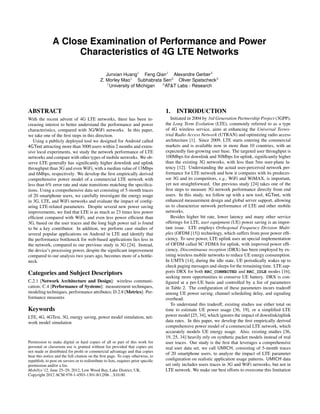 A Close Examination of Performance and Power
Characteristics of 4G LTE Networks
Junxian Huang1
Feng Qian1
Alexandre Gerber2
Z. Morley Mao1
Subhabrata Sen2
Oliver Spatscheck2
1
University of Michigan 2
AT&T Labs - Research
ABSTRACT
With the recent advent of 4G LTE networks, there has been in-
creasing interest to better understand the performance and power
characteristics, compared with 3G/WiFi networks. In this paper,
we take one of the ﬁrst steps in this direction.
Using a publicly deployed tool we designed for Android called
4GTest attracting more than 3000 users within 2 months and exten-
sive local experiments, we study the network performance of LTE
networks and compare with other types of mobile networks. We ob-
serve LTE generally has signiﬁcantly higher downlink and uplink
throughput than 3G and even WiFi, with a median value of 13Mbps
and 6Mbps, respectively. We develop the ﬁrst empirically derived
comprehensive power model of a commercial LTE network with
less than 6% error rate and state transitions matching the speciﬁca-
tions. Using a comprehensive data set consisting of 5-month traces
of 20 smartphone users, we carefully investigate the energy usage
in 3G, LTE, and WiFi networks and evaluate the impact of conﬁg-
uring LTE-related parameters. Despite several new power saving
improvements, we ﬁnd that LTE is as much as 23 times less power
efﬁcient compared with WiFi, and even less power efﬁcient than
3G, based on the user traces and the long high power tail is found
to be a key contributor. In addition, we perform case studies of
several popular applications on Android in LTE and identify that
the performance bottleneck for web-based applications lies less in
the network, compared to our previous study in 3G [24]. Instead,
the device’s processing power, despite the signiﬁcant improvement
compared to our analysis two years ago, becomes more of a bottle-
neck.
Categories and Subject Descriptors
C.2.1 [Network Architecture and Design]: wireless communi-
cation; C.4 [Performance of Systems]: measurement techniques,
modeling techniques, performance attributes; D.2.8 [Metrics]: Per-
formance measures
Keywords
LTE, 4G, 4GTest, 3G, energy saving, power model simulation, net-
work model simulation
Permission to make digital or hard copies of all or part of this work for
personal or classroom use is granted without fee provided that copies are
not made or distributed for proﬁt or commercial advantage and that copies
bear this notice and the full citation on the ﬁrst page. To copy otherwise, to
republish, to post on servers or to redistribute to lists, requires prior speciﬁc
permission and/or a fee.
MobiSys’12, June 25–29, 2012, Low Wood Bay, Lake District, UK.
Copyright 2012 ACM 978-1-4503-1301-8/12/06 ...$10.00.
1. INTRODUCTION
Initiated in 2004 by 3rd Generation Partnership Project (3GPP),
the Long Term Evolution (LTE), commonly referred to as a type
of 4G wireless service, aims at enhancing the Universal Terres-
trial Radio Access Network (UTRAN) and optimizing radio access
architecture [1]. Since 2009, LTE starts entering the commercial
markets and is available now in more than 10 countries, with an
expectedly fast-growing user base. The targeted user throughput is
100Mbps for downlink and 50Mbps for uplink, signiﬁcantly higher
than the existing 3G networks, with less than 5ms user-plane la-
tency [12]. Understanding the actual user-perceived network per-
formance for LTE network and how it compares with its predeces-
sor 3G and its competitors, e.g., WiFi and WiMAX, is important,
yet not straightforward. Our previous study [24] takes one of the
ﬁrst steps to measure 3G network performance directly from end
users. In this study, we follow up with a new tool, 4GTest, with
enhanced measurement design and global server support, allowing
us to characterize network performance of LTE and other mobile
networks.
Besides higher bit rate, lower latency and many other service
offerings for LTE, user equipment (UE) power saving is an impor-
tant issue. LTE employs Orthogonal Frequency Division Multi-
plex (OFDM [15]) technology, which suffers from poor power efﬁ-
ciency. To save power, LTE uplink uses an special implementation
of OFDM called SC-FDMA for uplink, with improved power efﬁ-
ciency. Discontinuous reception (DRX) has been employed by ex-
isting wireless mobile networks to reduce UE energy consumption.
In UMTS [14], during the idle state, UE periodically wakes up to
check paging messages and sleeps for the remaining time. LTE sup-
ports DRX for both RRC_CONNECTED and RRC_IDLE modes [16],
seeking more opportunities to conserve UE battery. DRX is con-
ﬁgured at a per-UE basis and controlled by a list of parameters
in Table 2. The conﬁguration of these parameters incurs tradeoff
among UE power saving, channel scheduling delay, and signaling
overhead.
To understand this tradeoff, existing studies use either total on
time to estimate UE power usage [36, 19], or a simpliﬁed LTE
power model [25, 34], which ignores the impact of downlink/uplink
data rates. In this paper, we develop the ﬁrst empirically derived
comprehensive power model of a commercial LTE network, which
accurately models UE energy usage. Also, existing studies [36,
19, 25, 34] heavily rely on synthetic packet models instead of real
user traces. Our study is the ﬁrst that leverages a comprehensive
real user data set, we call UMICH, consisting of 5-month traces
of 20 smartphone users, to analyze the impact of LTE parameter
conﬁguration on realistic application usage patterns. UMICH data
set only includes users traces in 3G and WiFi networks, but not in
LTE network. We make our best efforts to overcome this limitation
 