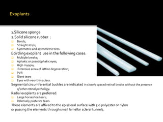 1.Silicone sponge
2.Solid silicone rubber :




Bands;
Straight strips;
Symmetric and asymmetric tires.

Ecircling exoplant use in the following cases:








Multiple breaks;
Aphakic or pseudophakic eyes;
High myopia;
Extensive areas of lattice degeneration;
PVR
Giant tears
Eyes with very thin sclera.

Segmental circumferential buckles are indicated in closely spaced retinal breaks without the presence
of other retinal pathology.
Radial exoplants are preferred:



Large horseshoe tears;
Relatively posterior tears.

These elements are affixed to the episcleral surface with 5.0 polyester or nylon
or passing the elements through small lamellar scleral tunnels.

 