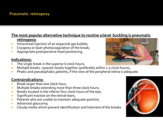 The most popular alternative technique to routine scleral buckling is pneumatic
retinopexy.




Intravitreal injection of an expansile gas bubble;
Cryopexy or laser photocoagulation of the break;
Appropriate postoperative head positioning.

Indications:




The single break in the superior 6 clock hours;
Multiple breaks –spaced closely together (preferably within 1-2 cluck hours);
Phakic and pseudophakic patients, if the view of the peripheral retina is adequate.

Contraindications:








Break larger than one clock-hour;
Multiple breaks extending more than three clock hours;
Breaks located in the inferior four clock-hours of the eye;
Significant traction on the retinal tears;
Patients who are unable to maintain adequate position;
Advanced glaucoma;
Cloudy media which prevent identification and tretment of the breaks.

 