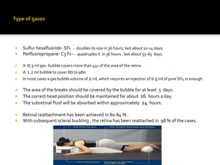 


Sulfur hexafluoride- SF6 -- doubles its size in 36 hours, last about 10-14 days;
Perfluoropropane- C3 F8 -- quadruples it in 36 hours , last about 55-65 days.



A




0.3 ml gas- bubble covers more than 450 of the area of the retina
A 1.2 ml bubble to cover 80 to 900
In most cases a gas bubble volume of 1 ml, which requires an injection of 0.5 ml of pure SF6, is enough.



The area of the breaks should be covered by the bubble for at least 5 days.
The correct head position should be maintained for about 16 hours a day.
The subretinal fluid will be absorbed within approximately 24 hours.




Retinal reattachment has been achieved in 80-84 % .
With subsequent scleral buckling , the retina has been reattached in 98 % of the cases.




 