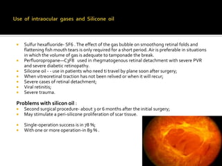 








Sulfur hexafluoride- SF6 . The effect of the gas bubble on smoothong retinal folds and
flattening fish mouth tears is only required for a short period. Air is preferable in situations
in which the volume of gas is adequate to tamponade the break.
Perfluoropropane—C3F8 used in rhegmatogenous retinal detachment with severe PVR
and severe diabetic retinopathy.
Silicone oil - - use in patients who need ti travel by plane soon after surgery;
When vitreoretinal traction has not been relived or when it will recur;
Severe cases of retinal detachment;
Viral retinitis;
Severe trauma.

Problems with silicon oil :



Second surgical procedure- about 3 or 6 months after the initial surgery;
May stimulate a peri-silicone proliferation of scar tissue.




Single-operation success is in 78 %;
With one or more operation-in 89 % .

 