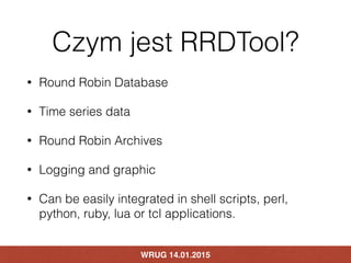 Czym jest RRDTool?
• Round Robin Database
• Time series data
• Round Robin Archives
• Logging and graphic
• Can be easily ...