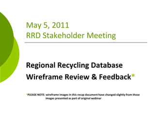 May 5, 2011
RRD Stakeholder Meeting


Regional Recycling Database 
Wireframe Review & Feedback*
*PLEASE NOTE: wireframe images in this recap document have changed slightly from those   
              images presented as part of original webinar
 