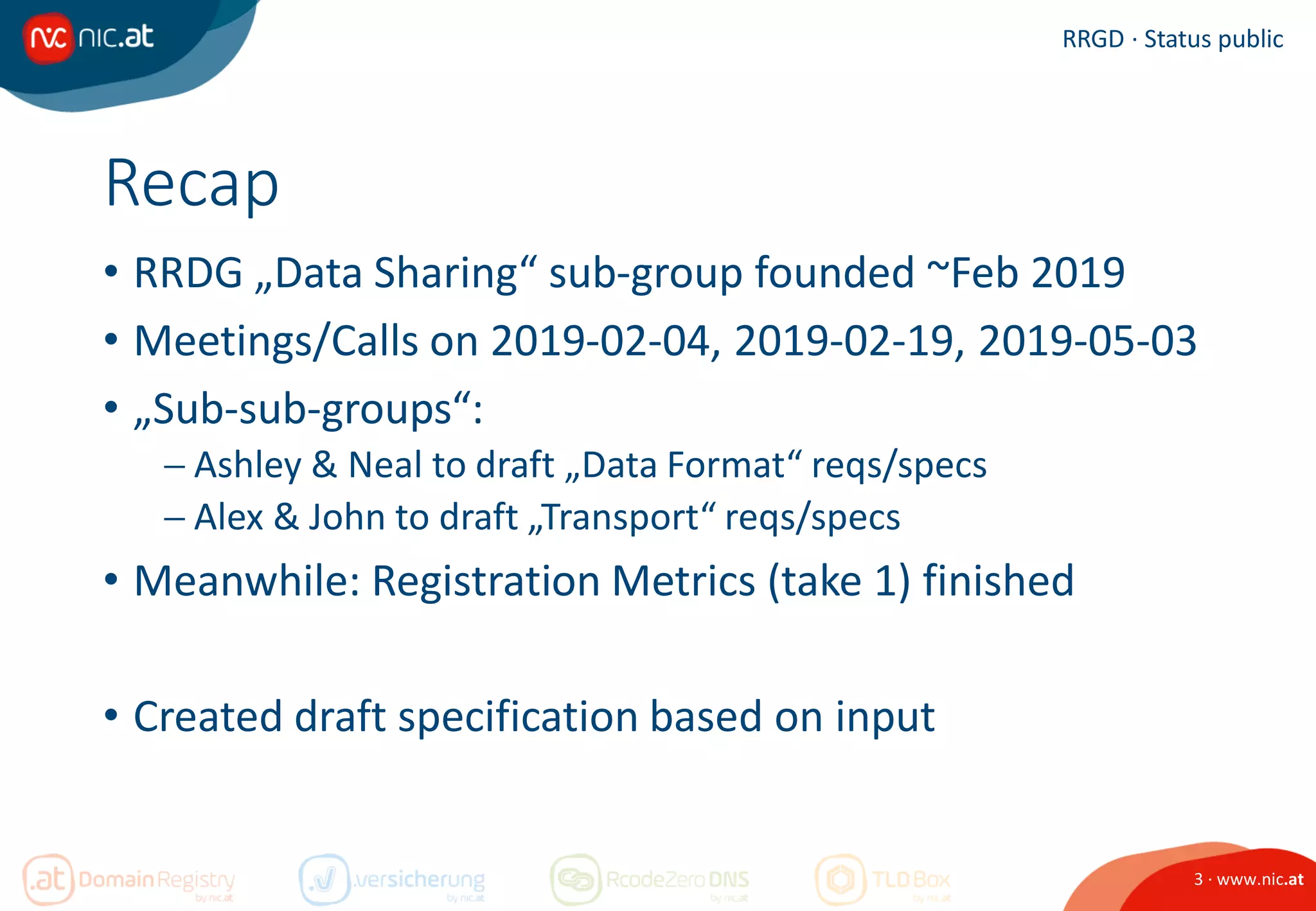 3 · www.nic.at
RRGD · Status public
Recap
• RRDG „Data Sharing“ sub-group founded ~Feb 2019
• Meetings/Calls on 2019-02-04, 2019-02-19, 2019-05-03
• „Sub-sub-groups“:
 Ashley & Neal to draft „Data Format“ reqs/specs
 Alex & John to draft „Transport“ reqs/specs
• Meanwhile: Registration Metrics (take 1) finished
• Created draft specification based on input
 