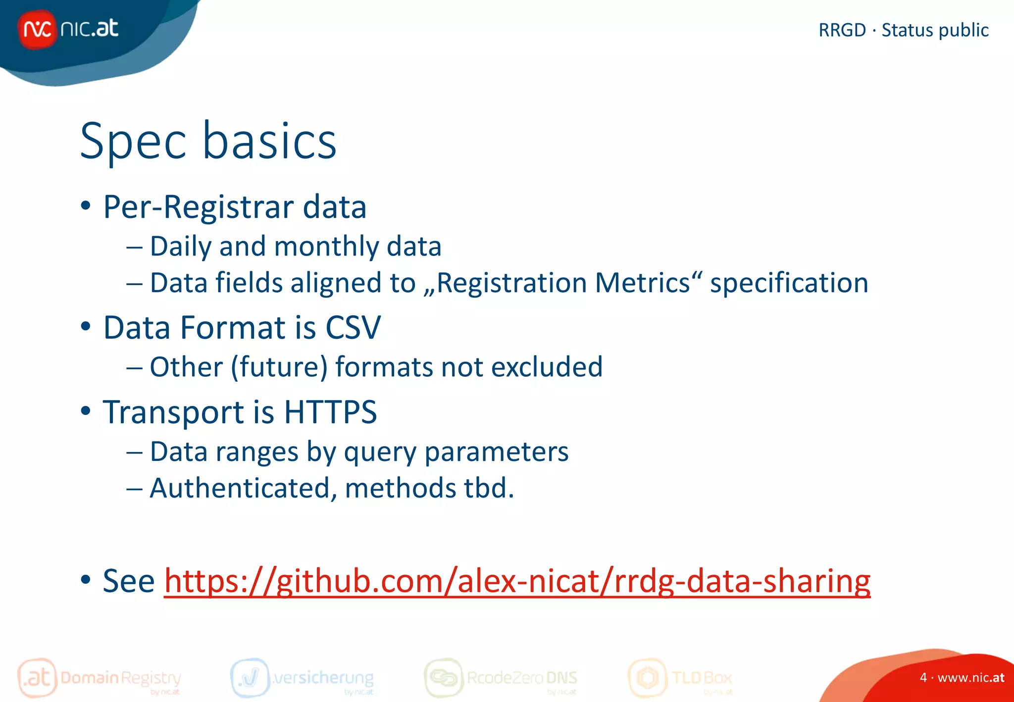 4 · www.nic.at
RRGD · Status public
Spec basics
• Per-Registrar data
 Daily and monthly data
 Data fields aligned to „Registration Metrics“ specification
• Data Format is CSV
 Other (future) formats not excluded
• Transport is HTTPS
 Data ranges by query parameters
 Authenticated, methods tbd.
• See https://github.com/alex-nicat/rrdg-data-sharing
 