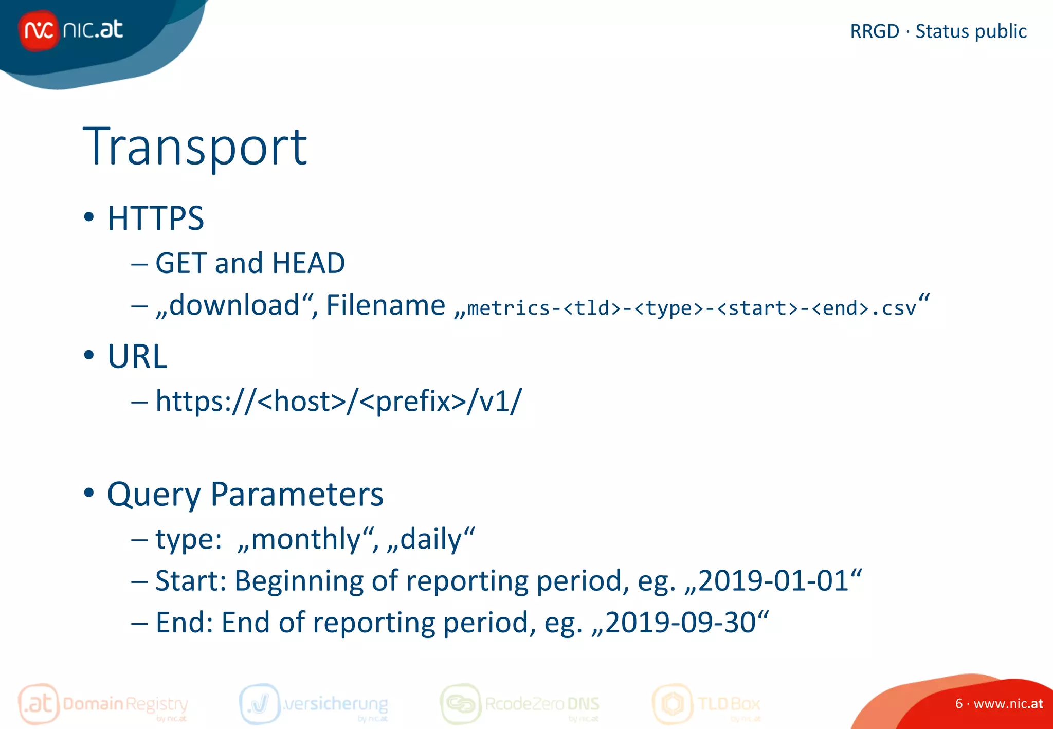 6 · www.nic.at
RRGD · Status public
Transport
• HTTPS
 GET and HEAD
 „download“, Filename „metrics-<tld>-<type>-<start>-<end>.csv“
• URL
 https://<host>/<prefix>/v1/
• Query Parameters
 type: „monthly“, „daily“
 Start: Beginning of reporting period, eg. „2019-01-01“
 End: End of reporting period, eg. „2019-09-30“
 