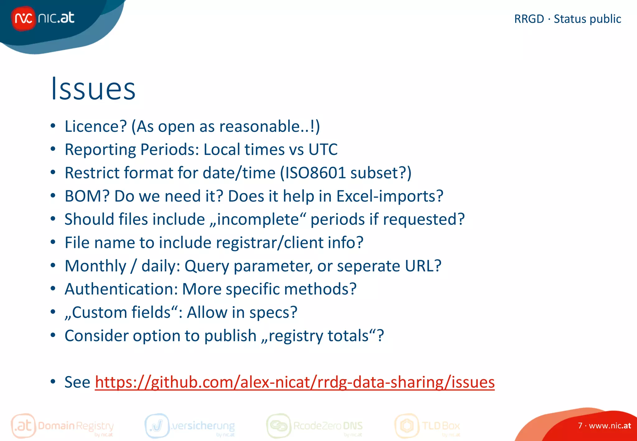 7 · www.nic.at
RRGD · Status public
Issues
• Licence? (As open as reasonable..!)
• Reporting Periods: Local times vs UTC
• Restrict format for date/time (ISO8601 subset?)
• BOM? Do we need it? Does it help in Excel-imports?
• Should files include „incomplete“ periods if requested?
• File name to include registrar/client info?
• Monthly / daily: Query parameter, or seperate URL?
• Authentication: More specific methods?
• „Custom fields“: Allow in specs?
• Consider option to publish „registry totals“?
• See https://github.com/alex-nicat/rrdg-data-sharing/issues
 