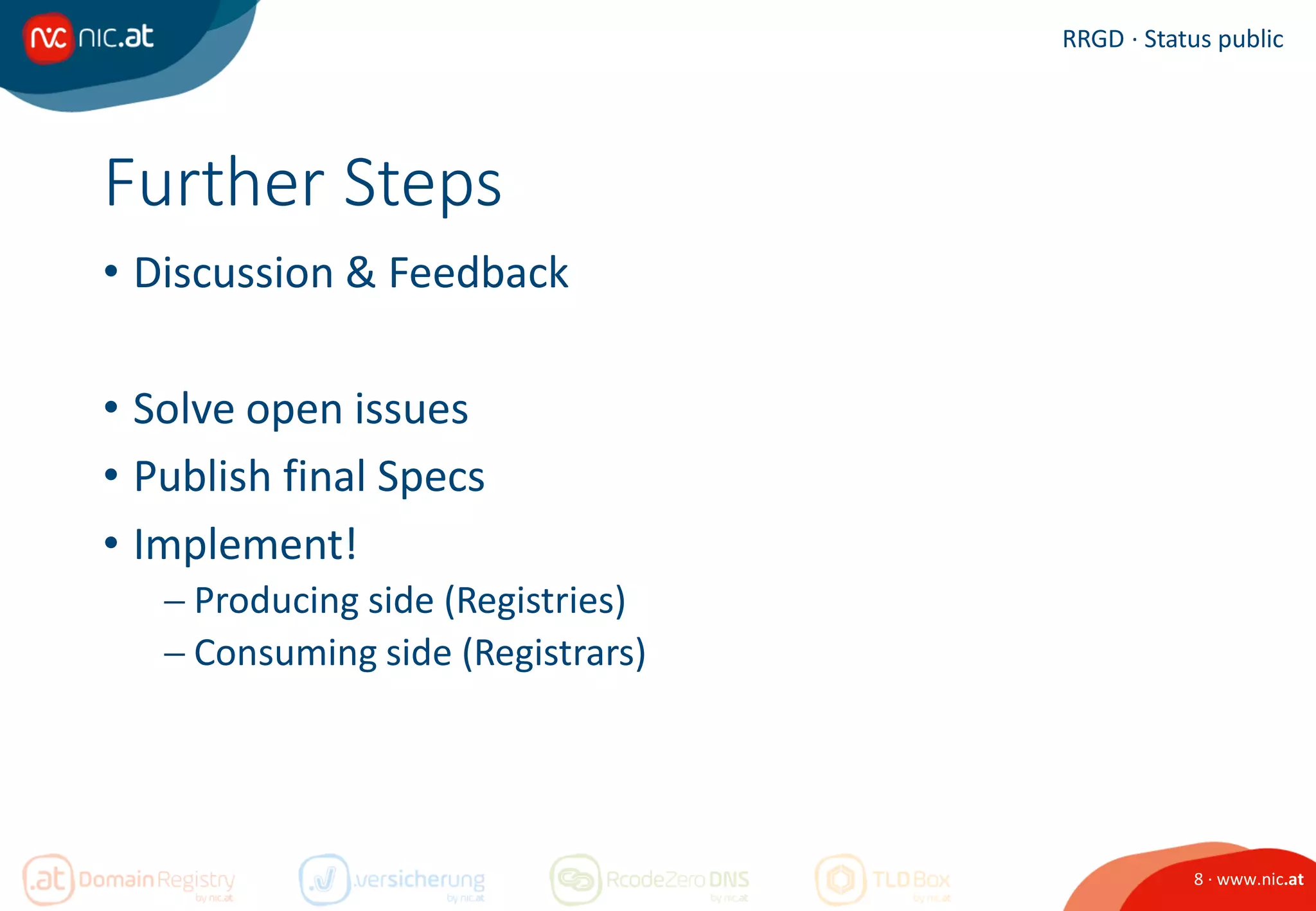 8 · www.nic.at
RRGD · Status public
Further Steps
• Discussion & Feedback
• Solve open issues
• Publish final Specs
• Implement!
 Producing side (Registries)
 Consuming side (Registrars)
 