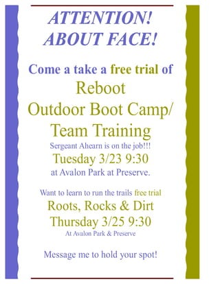 ATTENTION!
   ABOUT FACE!
Come a take a free trial of
      Reboot
Outdoor Boot Camp/
  Team Training
     Sergeant Ahearn is on the job!!!
      Tuesday 3/23 9:30
     at Avalon Park at Preserve.

  Want to learn to run the trails free trial
    Roots, Rocks & Dirt
    Thursday 3/25 9:30
          At Avalon Park & Preserve


   Message me to hold your spot!
 