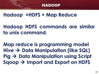 21
HADOOP
Hadoop =HDFS + Map Reduce
Hadoop HDFS commands are similar
to unix command.
Map reduce is programming model
Hive  Data Manipulation (like SQL)
Pig  Data Manipulation using Script
Sqoop  Import and Export on HDFS
 