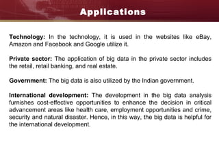Applications
Technology: In the technology, it is used in the websites like eBay,
Amazon and Facebook and Google utilize it.
Private sector: The application of big data in the private sector includes
the retail, retail banking, and real estate.
Government: The big data is also utilized by the Indian government.
International development: The development in the big data analysis
furnishes cost-effective opportunities to enhance the decision in critical
advancement areas like health care, employment opportunities and crime,
security and natural disaster. Hence, in this way, the big data is helpful for
the international development.
 